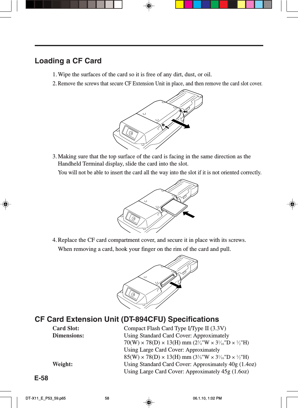 E-58Loading a CF Card1. Wipe the surfaces of the card so it is free of any dirt, dust, or oil.2.Remove the screws that secure CF Extension Unit in place, and then remove the card slot cover.3. Making sure that the top surface of the card is facing in the same direction as theHandheld Terminal display, slide the card into the slot.You will not be able to insert the card all the way into the slot if it is not oriented correctly.4. Replace the CF card compartment cover, and secure it in place with its screws.When removing a card, hook your finger on the rim of the card and pull.CF Card Extension Unit (DT-894CFU) SpecificationsCard Slot: Compact Flash Card Type I/Type II (3.3V)Dimensions: Using Standard Card Cover: Approximately70(W) × 78(D) × 13(H) mm (23⁄4&quot;W × 31⁄16&quot;D × 1⁄2&quot;H)Using Large Card Cover: Approximately85(W) × 78(D) × 13(H) mm (33⁄8&quot;W × 31⁄16&quot;D × 1⁄2&quot;H)Weight: Using Standard Card Cover: Approximately 40g (1.4oz)Using Large Card Cover: Approximately 45g (1.6oz)DT-X11_E_P53_59.p65 06.1.10, 1:02 PM58