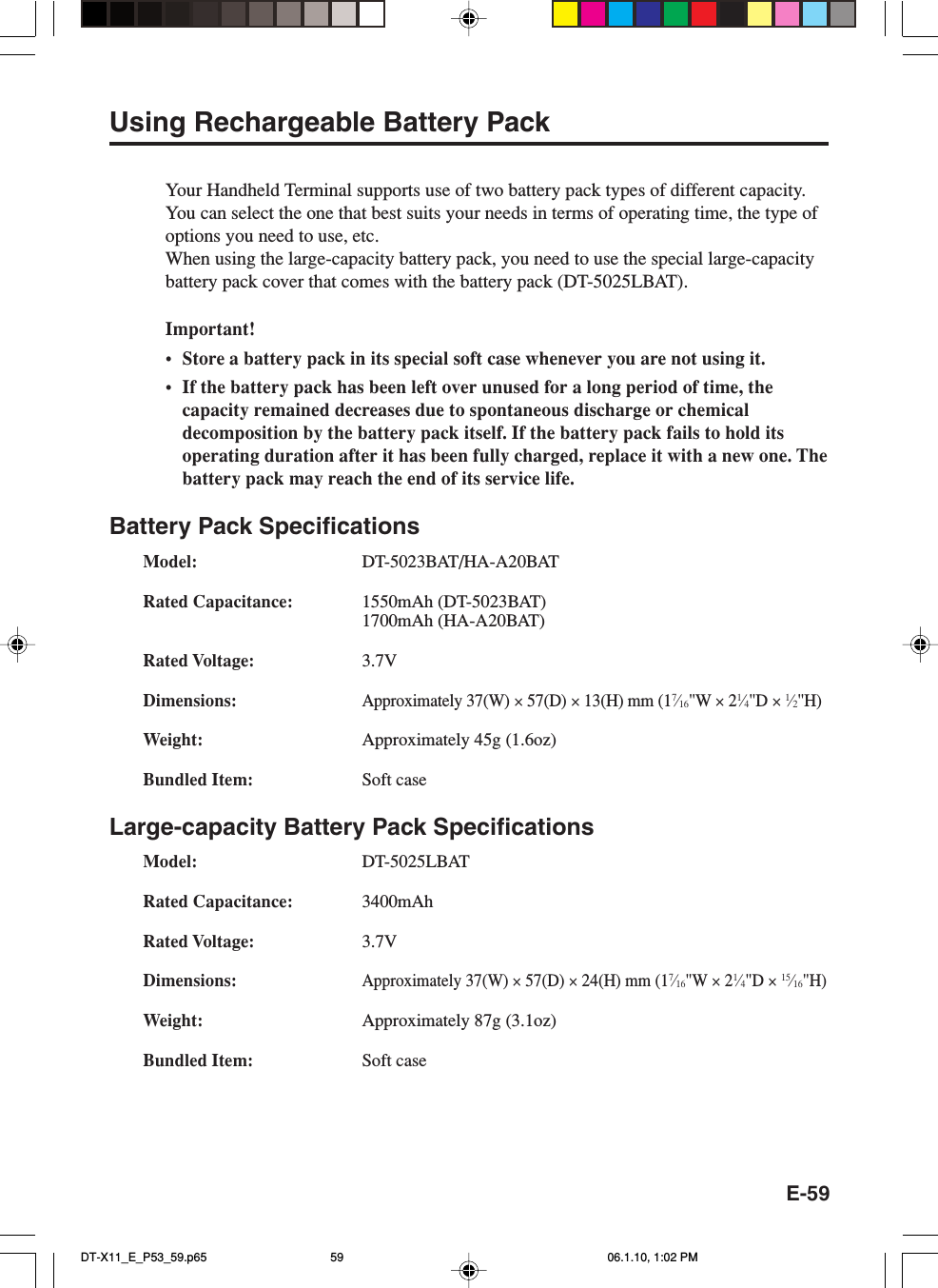 E-59Using Rechargeable Battery PackYour Handheld Terminal supports use of two battery pack types of different capacity.You can select the one that best suits your needs in terms of operating time, the type ofoptions you need to use, etc.When using the large-capacity battery pack, you need to use the special large-capacitybattery pack cover that comes with the battery pack (DT-5025LBAT).Important!• Store a battery pack in its special soft case whenever you are not using it.•If the battery pack has been left over unused for a long period of time, thecapacity remained decreases due to spontaneous discharge or chemicaldecomposition by the battery pack itself. If the battery pack fails to hold itsoperating duration after it has been fully charged, replace it with a new one. Thebattery pack may reach the end of its service life.Battery Pack SpecificationsModel: DT-5023BAT/HA-A20BATRated Capacitance: 1550mAh (DT-5023BAT)1700mAh (HA-A20BAT)Rated Voltage: 3.7VDimensions:Approximately 37(W) × 57(D) × 13(H) mm (17⁄16&quot;W × 21⁄4&quot;D × 1⁄2&quot;H)Weight: Approximately 45g (1.6oz)Bundled Item: Soft caseLarge-capacity Battery Pack SpecificationsModel: DT-5025LBATRated Capacitance: 3400mAhRated Voltage: 3.7VDimensions:Approximately 37(W) × 57(D) × 24(H) mm (17⁄16&quot;W × 21⁄4&quot;D × 15⁄16&quot;H)Weight: Approximately 87g (3.1oz)Bundled Item: Soft caseDT-X11_E_P53_59.p65 06.1.10, 1:02 PM59