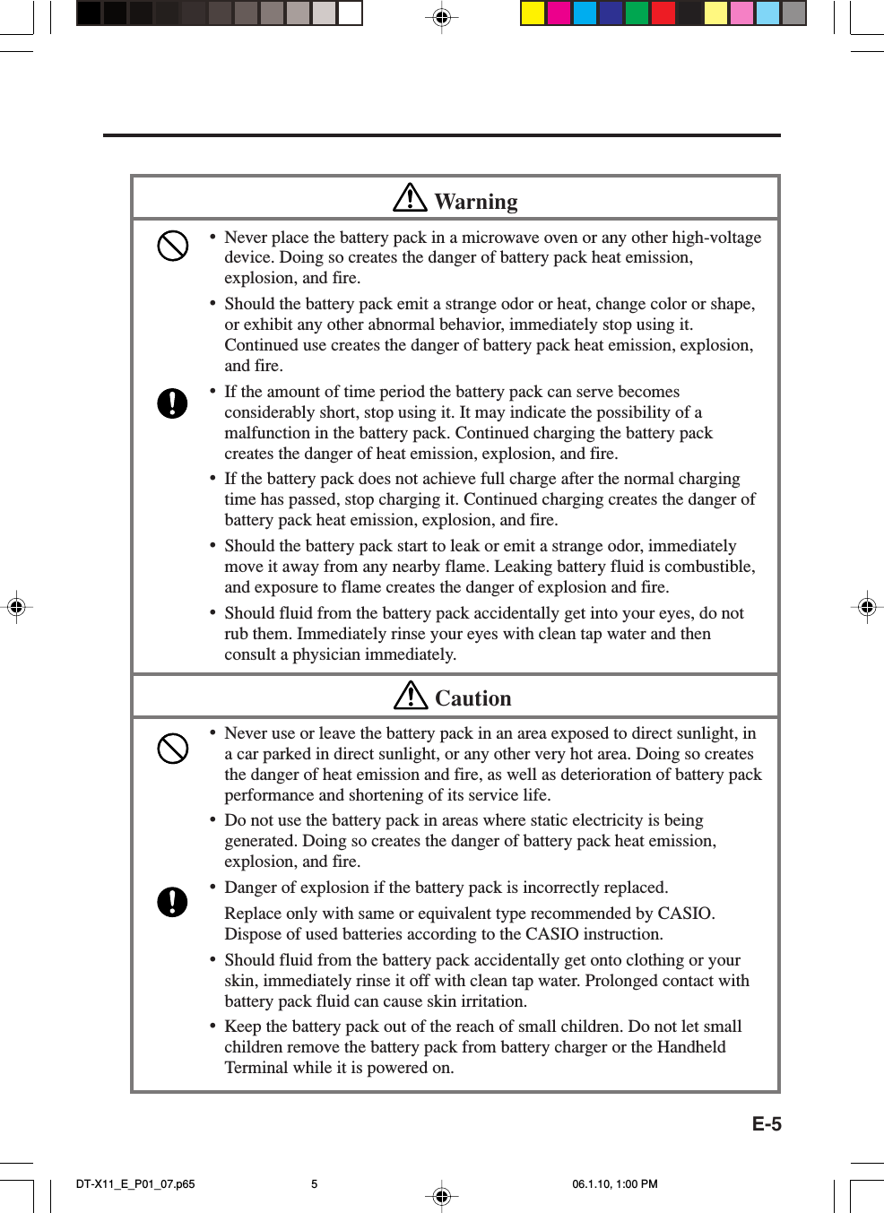 E-5Warning•Never place the battery pack in a microwave oven or any other high-voltagedevice. Doing so creates the danger of battery pack heat emission,explosion, and fire.•Should the battery pack emit a strange odor or heat, change color or shape,or exhibit any other abnormal behavior, immediately stop using it.Continued use creates the danger of battery pack heat emission, explosion,and fire.•If the amount of time period the battery pack can serve becomesconsiderably short, stop using it. It may indicate the possibility of amalfunction in the battery pack. Continued charging the battery packcreates the danger of heat emission, explosion, and fire.•If the battery pack does not achieve full charge after the normal chargingtime has passed, stop charging it. Continued charging creates the danger ofbattery pack heat emission, explosion, and fire.•Should the battery pack start to leak or emit a strange odor, immediatelymove it away from any nearby flame. Leaking battery fluid is combustible,and exposure to flame creates the danger of explosion and fire.•Should fluid from the battery pack accidentally get into your eyes, do notrub them. Immediately rinse your eyes with clean tap water and thenconsult a physician immediately.Caution•Never use or leave the battery pack in an area exposed to direct sunlight, ina car parked in direct sunlight, or any other very hot area. Doing so createsthe danger of heat emission and fire, as well as deterioration of battery packperformance and shortening of its service life.•Do not use the battery pack in areas where static electricity is beinggenerated. Doing so creates the danger of battery pack heat emission,explosion, and fire.•Danger of explosion if the battery pack is incorrectly replaced.Replace only with same or equivalent type recommended by CASIO.Dispose of used batteries according to the CASIO instruction.•Should fluid from the battery pack accidentally get onto clothing or yourskin, immediately rinse it off with clean tap water. Prolonged contact withbattery pack fluid can cause skin irritation.•Keep the battery pack out of the reach of small children. Do not let smallchildren remove the battery pack from battery charger or the HandheldTerminal while it is powered on.DT-X11_E_P01_07.p65 06.1.10, 1:00 PM5