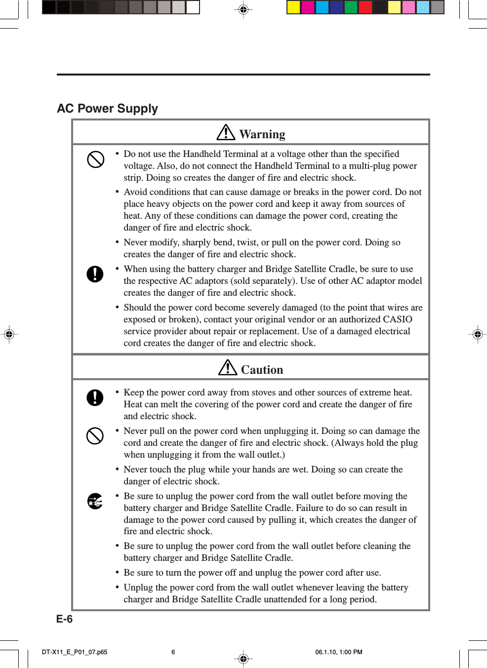 E-6AC Power SupplyWarning•Do not use the Handheld Terminal at a voltage other than the specifiedvoltage. Also, do not connect the Handheld Terminal to a multi-plug powerstrip. Doing so creates the danger of fire and electric shock.•Avoid conditions that can cause damage or breaks in the power cord. Do notplace heavy objects on the power cord and keep it away from sources ofheat. Any of these conditions can damage the power cord, creating thedanger of fire and electric shock.•Never modify, sharply bend, twist, or pull on the power cord. Doing socreates the danger of fire and electric shock.•When using the battery charger and Bridge Satellite Cradle, be sure to usethe respective AC adaptors (sold separately). Use of other AC adaptor modelcreates the danger of fire and electric shock.•Should the power cord become severely damaged (to the point that wires areexposed or broken), contact your original vendor or an authorized CASIOservice provider about repair or replacement. Use of a damaged electricalcord creates the danger of fire and electric shock.Caution•Keep the power cord away from stoves and other sources of extreme heat.Heat can melt the covering of the power cord and create the danger of fireand electric shock.•Never pull on the power cord when unplugging it. Doing so can damage thecord and create the danger of fire and electric shock. (Always hold the plugwhen unplugging it from the wall outlet.)•Never touch the plug while your hands are wet. Doing so can create thedanger of electric shock.•Be sure to unplug the power cord from the wall outlet before moving thebattery charger and Bridge Satellite Cradle. Failure to do so can result indamage to the power cord caused by pulling it, which creates the danger offire and electric shock.•Be sure to unplug the power cord from the wall outlet before cleaning thebattery charger and Bridge Satellite Cradle.•Be sure to turn the power off and unplug the power cord after use.•Unplug the power cord from the wall outlet whenever leaving the batterycharger and Bridge Satellite Cradle unattended for a long period.DT-X11_E_P01_07.p65 06.1.10, 1:00 PM6