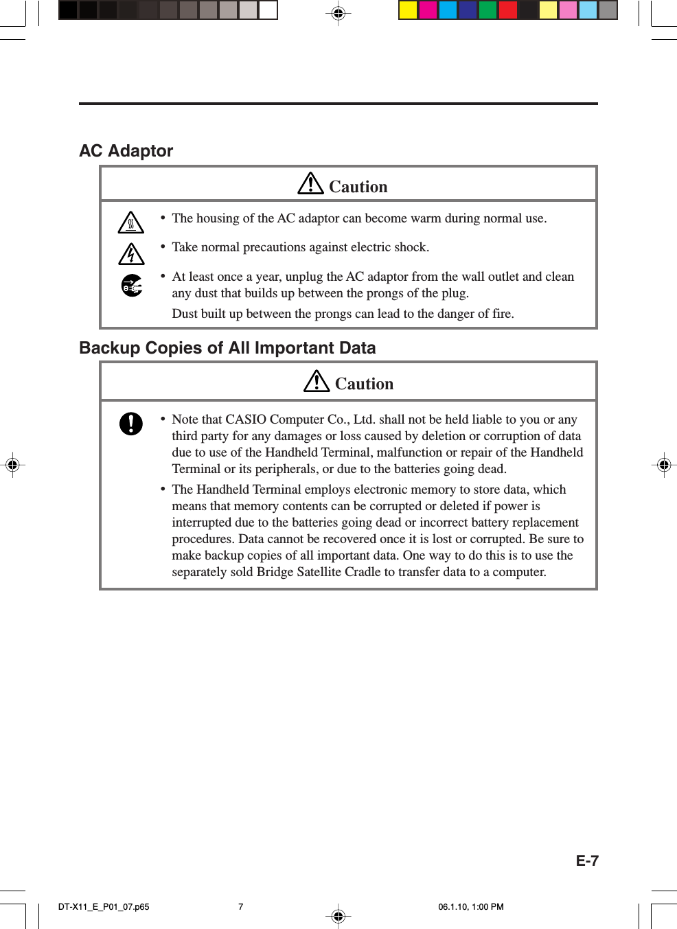 E-7AC AdaptorCaution•The housing of the AC adaptor can become warm during normal use.•Take normal precautions against electric shock.•At least once a year, unplug the AC adaptor from the wall outlet and cleanany dust that builds up between the prongs of the plug.Dust built up between the prongs can lead to the danger of fire.Backup Copies of All Important DataCaution•Note that CASIO Computer Co., Ltd. shall not be held liable to you or anythird party for any damages or loss caused by deletion or corruption of datadue to use of the Handheld Terminal, malfunction or repair of the HandheldTerminal or its peripherals, or due to the batteries going dead.•The Handheld Terminal employs electronic memory to store data, whichmeans that memory contents can be corrupted or deleted if power isinterrupted due to the batteries going dead or incorrect battery replacementprocedures. Data cannot be recovered once it is lost or corrupted. Be sure tomake backup copies of all important data. One way to do this is to use theseparately sold Bridge Satellite Cradle to transfer data to a computer.DT-X11_E_P01_07.p65 06.1.10, 1:00 PM7