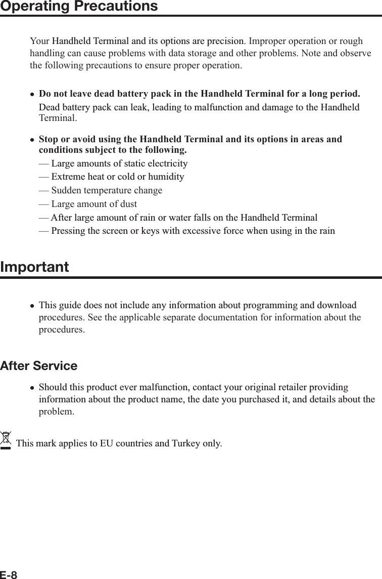 E-8Operating PrecautionsYour +DQGKHOG7HUPLQDODQGLWVRSWLRQVDUHSUHFLVLRQ. Improper operation or rough handling can cause problems with data storage and other problems. Note and observe the following precautions to ensure proper operation.Do not leave dead battery pack in the Handheld Terminal for a long period.&apos;HDGEDWWHU\SDFNFDQOHDNOHDGLQJWRPDOIXQFWLRQDQGGDPDJHWRWKH+DQGKHOGTerminal.  Stop or avoid using the Handheld Terminal and its options in areas andconditions subject to the following.²/DUJHDPRXQWVRIVWDWLFHOHFWULFLW\²([WUHPHKHDWRUFROGRUKXPLGLW\— Sudden temperature change — Large amount of dust ²$IWHUODUJHDPRXQWRIUDLQRUZDWHUIDOOVRQWKH+DQGKHOG7HUPLQDO²3UHVVLQJWKHVFUHHQRUNH\VZLWKH[FHVVLYHIRUFHZKHQXVLQJLQWKHUDLQImportant7KLVJXLGHGRHVQRWLQFOXGHDQ\LQIRUPDWLRQDERXWSURJUDPPLQJDQGGRZQORDGprocedures. See the applicable separate documentation for information about the procedures.After Service6KRXOGWKLVSURGXFWHYHUPDOIXQFWLRQFRQWDFW\RXURULJLQDOUHWDLOHUSURYLGLQJLQIRUPDWLRQDERXWWKHSURGXFWQDPHWKHGDWH\RXSXUFKDVHGLWDQGGHWDLOVDERXWWKHproblem.7KLVPDUNDSSOLHVWR(8FRXQWULHVDQG7XUNH\RQO\xxxx