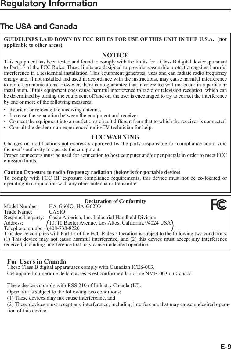 E-9Regulatory InformationThe USA and CanadaGUIDELINES LAID DOWN BY FCC RULES FOR USE OF THIS UNIT IN THE U.S.A.  (not applicable to other areas).NOTICEThis equipment has been tested and found to comply with the limits for a Class B digital device, pursuant to Part 15 of the FCC Rules. These limits are designed to provide reasonable protection against harmful interference in a residential installation. This equipment generates, uses and can radiate radio frequency energy and, if not installed and used in accordance with the instructions, may cause harmful interference to radio communications. However, there is no guarantee that interference will not occur in a particular installation. If this equipment does cause harmful interference to radio or television reception, which can be determined by turning the equipment off and on, the user is encouraged to try to correct the interference by one or more of the following measures:Reorient or relocate the receiving antenna.Increase the separation between the equipment and receiver.Connect the equipment into an outlet on a circuit different from that to which the receiver is connected.Consult the dealer or an experienced radio/TV technician for help.FCC WARNINGChanges or modiﬁ cations not expressly approved by the party responsible for compliance could void the user’s authority to operate the equipment.Proper connectors must be used for connection to host computer and/or peripherals in order to meet FCC emission limits.Caution Exposure to radio frequency radiation (below is for portable device)To comply with FCC RF exposure compliance requirements, this device must not be co-located or operating in conjunction with any other antenna or transmitter.••••Declaration of ConformityModel Number:  HA-G60IO, HA-G62IOTrade Name:  CASIOResponsible party:  Casio America, Inc. Industrial Handheld DivisionAddress:  10710 Baxter Avenue, Los Altos, California 94024 USATelephone number:  408-738-8220This device complies with Part 15 of the FCC Rules. Operation is subject to the following two conditions: (1) This device may not cause harmful interference, and (2) this device must accept any interference received, including interference that may cause undesired operation.For Users in CanadaThese Class B digital apparatuses comply with Canadian ICES-003.Cet appareil numériqué de la classes B est conformé à la norme NMB-003 du Canada.These devices comply with RSS 210 of Industry Canada (IC).Operation is subject to the following two conditions:(1) These devices may not cause interference, and(2) These devices must accept any interference, including interference that may cause undesired opera-tion of this device.()