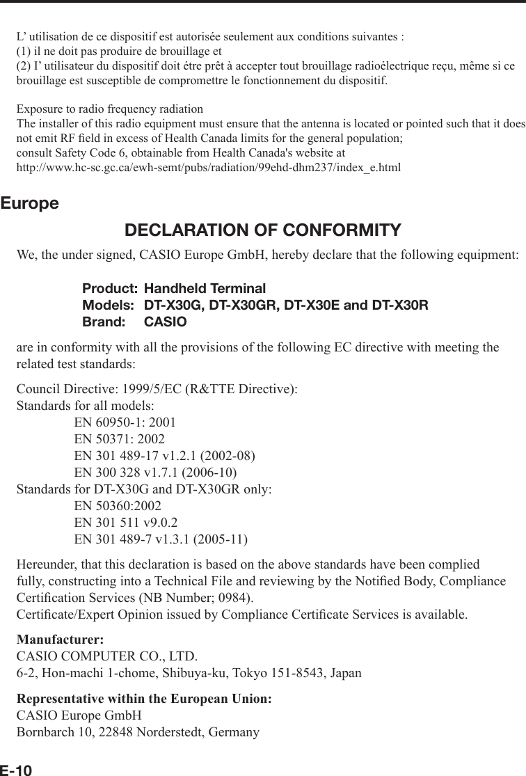 E-10L’ utilisation de ce dispositif est autorisée seulement aux conditions suivantes :(1) il ne doit pas produire de brouillage et(2) I’ utilisateur du dispositif doit étre prêt à accepter tout brouillage radioélectrique reçu, même si ce brouillage est susceptible de compromettre le fonctionnement du dispositif.Exposure to radio frequency radiationThe installer of this radio equipment must ensure that the antenna is located or pointed such that it does not emit RF ﬁ eld in excess of Health Canada limits for the general population;consult Safety Code 6, obtainable from Health Canada&apos;s website at http://www.hc-sc.gc.ca/ewh-semt/pubs/radiation/99ehd-dhm237/index_e.htmlEuropeDECLARATION OF CONFORMITYWe, the under signed, CASIO Europe GmbH, hereby declare that the following equipment:Product: Handheld TerminalModels:  DT-X30G, DT-X30GR, DT-X30E and DT-X30RBrand: CASIOare in conformity with all the provisions of the following EC directive with meeting the related test standards:Council Directive: 1999/5/EC (R&amp;TTE Directive):Standards for all models:  EN 60950-1: 2001  EN 50371: 2002  EN 301 489-17 v1.2.1 (2002-08)  EN 300 328 v1.7.1 (2006-10)Standards for DT-X30G and DT-X30GR only: EN 50360:2002  EN 301 511 v9.0.2  EN 301 489-7 v1.3.1 (2005-11)Hereunder, that this declaration is based on the above standards have been complied fully, constructing into a Technical File and reviewing by the Notiﬁ ed Body, Compliance Certiﬁ cation Services (NB Number; 0984).Certiﬁ cate/Expert Opinion issued by Compliance Certiﬁ cate Services is available.Manufacturer:CASIO COMPUTER CO., LTD.6-2, Hon-machi 1-chome, Shibuya-ku, Tokyo 151-8543, JapanRepresentative within the European Union:CASIO Europe GmbHBornbarch 10, 22848 Norderstedt, Germany