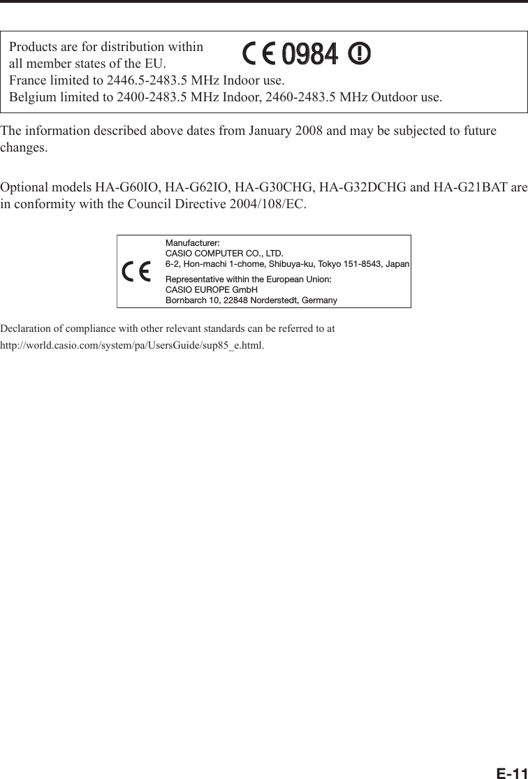E-11Products are for distribution within all member states of the EU.France limited to 2446.5-2483.5 MHz Indoor use.Belgium limited to 2400-2483.5 MHz Indoor, 2460-2483.5 MHz Outdoor use.09840984The information described above dates from January 2008 and may be subjected to future changes.Optional models HA-G60IO, HA-G62IO, HA-G30CHG, HA-G32DCHG and HA-G21BAT are in conformity with the Council Directive 2004/108/EC.Manufacturer:CASIO COMPUTER CO., LTD.6-2, Hon-machi 1-chome, Shibuya-ku, Tokyo 151-8543, JapanRepresentative within the European Union:CASIO EUROPE GmbHBornbarch 10, 22848 Norderstedt, GermanyDeclaration of compliance with other relevant standards can be referred to at http://world.casio.com/system/pa/UsersGuide/sup85_e.html.