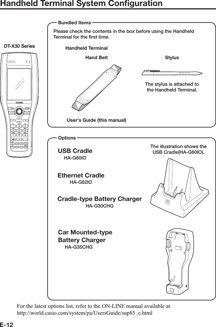 E-12Handheld Terminal System ConﬁgurationPlease check the contents in the box before using the Handheld Terminal for the ﬁrst time.Handheld TerminalUser&apos;s Guide (this manual) Bundled ItemsDT-X30 SeriesDT-X30 SeriesHand Belt StylusThe stylus is attached to the Handheld Terminal.OptionsUSB CradleHA-G60IOCar Mounted-typeBattery ChargerHA-G35CHGEthernet CradleHA-G62IOCradle-type Battery ChargerHA-G30CHGThe illustration shows the USB Cradle(HA-G60IO).)RUWKHODWHVWRSWLRQVOLVWUHIHUWRWKH21/,1(PDQXDODYDLODEOHDWKWWSZRUOGFDVLRFRPV\VWHPSD8VHUV*XLGHVXSBHKWPO