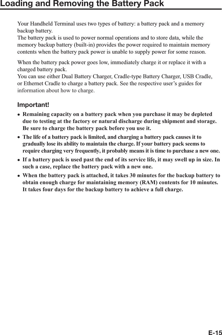 E-15Loading and Removing the Battery Pack&lt;RXU+DQGKHOG7HUPLQDOXVHVWZRW\SHVRIEDWWHU\DEDWWHU\SDFNDQGDPHPRU\EDFNXSEDWWHU\7KHEDWWHU\SDFNLVXVHGWRSRZHUQRUPDORSHUDWLRQVDQGWRVWRUHGDWDZKLOHWKHPHPRU\EDFNXSEDWWHU\EXLOWLQSURYLGHVWKHSRZHUUHTXLUHGWRPDLQWDLQPHPRU\FRQWHQWVZKHQWKHEDWWHU\SDFNSRZHULVXQDEOHWRVXSSO\SRZHUIRUVRPHUHDVRQ:KHQWKHEDWWHU\SDFNSRZHUJRHVORZLPPHGLDWHO\FKDUJHLWRUUHSODFHLWZLWKDFKDUJHGEDWWHU\SDFN&lt;RXFDQXVHHLWKHU&apos;XDO%DWWHU\&amp;KDUJHU&amp;UDGOHW\SH%DWWHU\&amp;KDUJHU86%&amp;UDGOHRU(WKHUQHW&amp;UDGOHWRFKDUJHDEDWWHU\SDFN6HHWKHUHVSHFWLYHXVHU¶VJXLGHVIRUinformation about how to charge.Important!Remaining capacity on a battery pack when you purchase it may be depleteddue to testing at the factory or natural discharge during shipment and storage.Be sure to charge the battery pack before you use it.The life of a battery pack is limited, and charging a battery pack causes it togradually lose its ability to maintain the charge. If your battery pack seems torequire charging very frequently, it probably means it is time to purchase a new one.If a battery pack is used past the end of its service life, it may swell up in size. Insuch a case, replace the battery pack with a new one.When the battery pack is attached, it takes 30 minutes for the backup battery toobtain enough charge for maintaining memory (RAM) contents for 10 minutes.It takes four days for the backup battery to achieve a full charge.xxxx