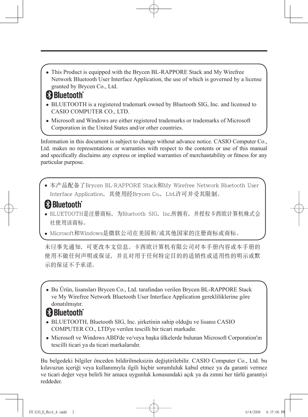 Information in this document is subject to change without advance notice. CASIO Computer Co., Ltd. makes no representations or warranties with respect to the contents or use of this manual and speciﬁ cally disclaims any express or implied warranties of merchantability or ﬁ tness for any particular purpose.This Product is equipped with the Brycen BL-RAPPORE Stack and My Wirefree Network Bluetooth User Interface Application, the use of which is governed by a license granted by Brycen Co., Ltd.BLUETOOTH is a registered trademark owned by Bluetooth SIG, Inc. and licensed to CASIO COMPUTER CO., LTD.Microsoft and Windows are either registered trademarks or trademarks of Microsoft Corporation in the United States and/or other countries.•••未经事先通知ǈ可更改本文信息ă卡西欧计算机有限公司对本手册内容或本手册的使用不做任何声明或保证ǈ并且对用于任何特定目的的适销性或适用性的明示或默示的保证不予承诺ă• 本產品配備了Brycen BL-RAPPORE Stack和My Wirefree Network Bluetooth User Interface Applicationǈ其使用經Brycen Co.ǈLtd.許可並受其限制ă• BLUETOOTH是注冊商標ǈ為Bluetooth  SIGǈInc.所擁有ǈ並授權卡西歐計算機株式會社使用該商標ă• Microsoft和Windows是微軟公司在美國和/或其他國家的注冊商標或商標ăBu belgedeki bilgiler önceden bildirilmeksizin değiştirilebilir. CASIO Computer Co., Ltd. bu kılavuzun içeriği veya kullanımıyla ilgili hiçbir sorumluluk kabul etmez ya da garanti vermez ve ticari değer veya belirli bir amaca uygunluk konusundaki açık ya da zımni her türlü garantiyi reddeder.Bu Ürün, lisansları Brycen Co., Ltd. tarafından verilen Brycen BL-RAPPORE Stack ve My Wirefree Network Bluetooth User Interface Application gerekliliklerine göre donatılmıştır. BLUETOOTH, Bluetooth SIG, Inc. şirketinin sahip olduğu ve lisansı CASIO COMPUTER CO., LTD&apos;ye verilen tescilli bir ticari markadır.Microsoft ve Windows ABD&apos;de ve/veya başka ülkelerde bulunan Microsoft Corporation&apos;ın tescilli ticari ya da ticari markalarıdır.•••DT-X30_E_Hyo1_4.indd   2DT-X30_E_Hyo1_4.indd   2 6/4/2008   8:35:06 PM6/4/2008   8:35:06 PM