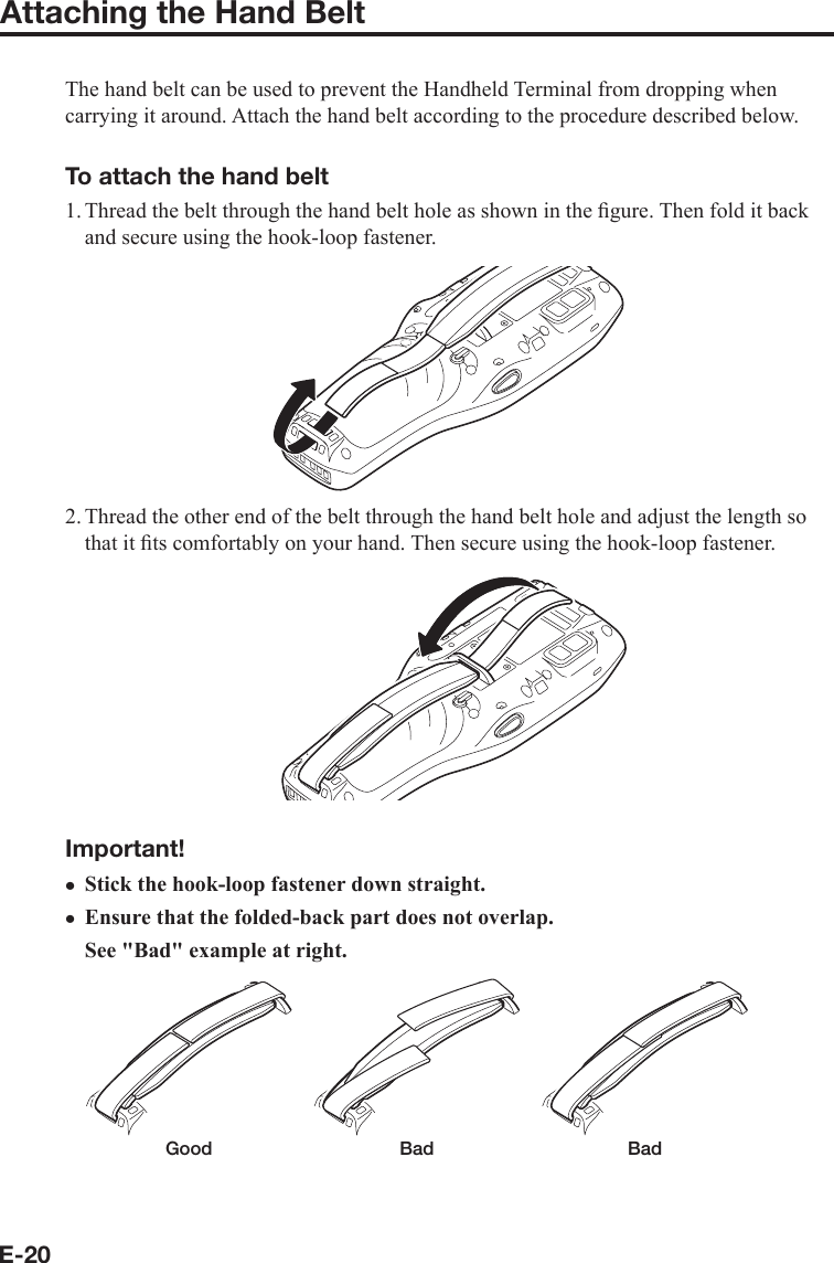 E-20Attaching the Hand BeltThe hand belt can be used to prevent the Handheld Terminal from dropping when carrying it around. Attach the hand belt according to the procedure described below.To attach the hand belt1. Thread the belt through the hand belt hole as shown in the ﬁ gure. Then fold it back and secure using the hook-loop fastener.2. Thread the other end of the belt through the hand belt hole and adjust the length so that it ﬁ ts comfortably on your hand. Then secure using the hook-loop fastener.Important!Stick the hook-loop fastener down straight.Ensure that the folded-back part does not overlap.See &quot;Bad&quot; example at right.  Good  Bad  Badxx