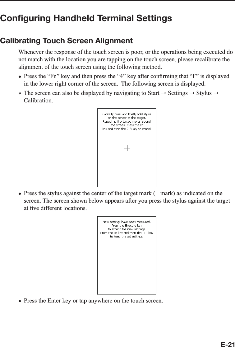 E-21Conﬁguring Handheld Terminal SettingsCalibrating Touch Screen Alignment:KHQHYHUWKHUHVSRQVHRIWKHWRXFKVFUHHQLVSRRURUWKHRSHUDWLRQVEHLQJH[HFXWHGGRQRWPDWFKZLWKWKHORFDWLRQ\RXDUHWDSSLQJRQWKHWRXFKVFUHHQSOHDVHUHFDOLEUDWHWKHalignment of the touch screen using the following method.3UHVVWKH³)Q´NH\DQGWKHQSUHVVWKH³´NH\DIWHUFRQ¿UPLQJWKDW³)´LVGLVSOD\HGLQWKHORZHUULJKWFRUQHURIWKHVFUHHQ7KHIROORZLQJVFUHHQLVGLVSOD\HG 7KHVFUHHQFDQDOVREHGLVSOD\HGE\QDYLJDWLQJWR6WDUW Settings 6W\OXVCalibration.3UHVVWKHVW\OXVDJDLQVWWKHFHQWHURIWKHWDUJHWPDUNPDUNDVLQGLFDWHGRQWKHVFUHHQ7KHVFUHHQVKRZQEHORZDSSHDUVDIWHU\RXSUHVVWKHVW\OXVDJDLQVWWKHWDUJHWDW¿YHGLIIHUHQWORFDWLRQV3UHVVWKH(QWHUNH\RUWDSDQ\ZKHUHRQWKHWRXFKVFUHHQxxx