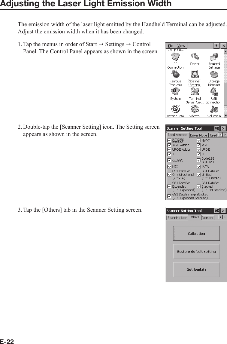 E-22Adjusting the Laser Light Emission WidthThe emission width of the laser light emitted by the Handheld Terminal can be adjusted. Adjust the emission width when it has been changed.1. Tap the menus in order of Start  Settings  Control Panel. The Control Panel appears as shown in the screen.2. Double-tap the [Scanner Setting] icon. The Setting screen appears as shown in the screen.3. Tap the [Others] tab in the Scanner Setting screen.