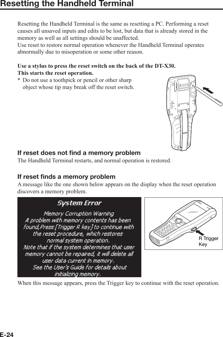 E-24Resetting the Handheld TerminalResetting the Handheld Terminal is the same as resetting a PC. Performing a reset causes all unsaved inputs and edits to be lost, but data that is already stored in the memory as well as all settings should be unaffected.Use reset to restore normal operation whenever the Handheld Terminal operates abnormally due to misoperation or some other reason.Use a stylus to press the reset switch on the back of the DT-X30.This starts the reset operation.Do not use a toothpick or pencil or other sharp object whose tip may break off the reset switch.If reset does not ﬁ nd a memory problemThe Handheld Terminal restarts, and normal operation is restored.If reset ﬁ nds a memory problemA message like the one shown below appears on the display when the reset operation discovers a memory problem.R TriggerKeyWhen this message appears, press the Trigger key to continue with the reset operation. *