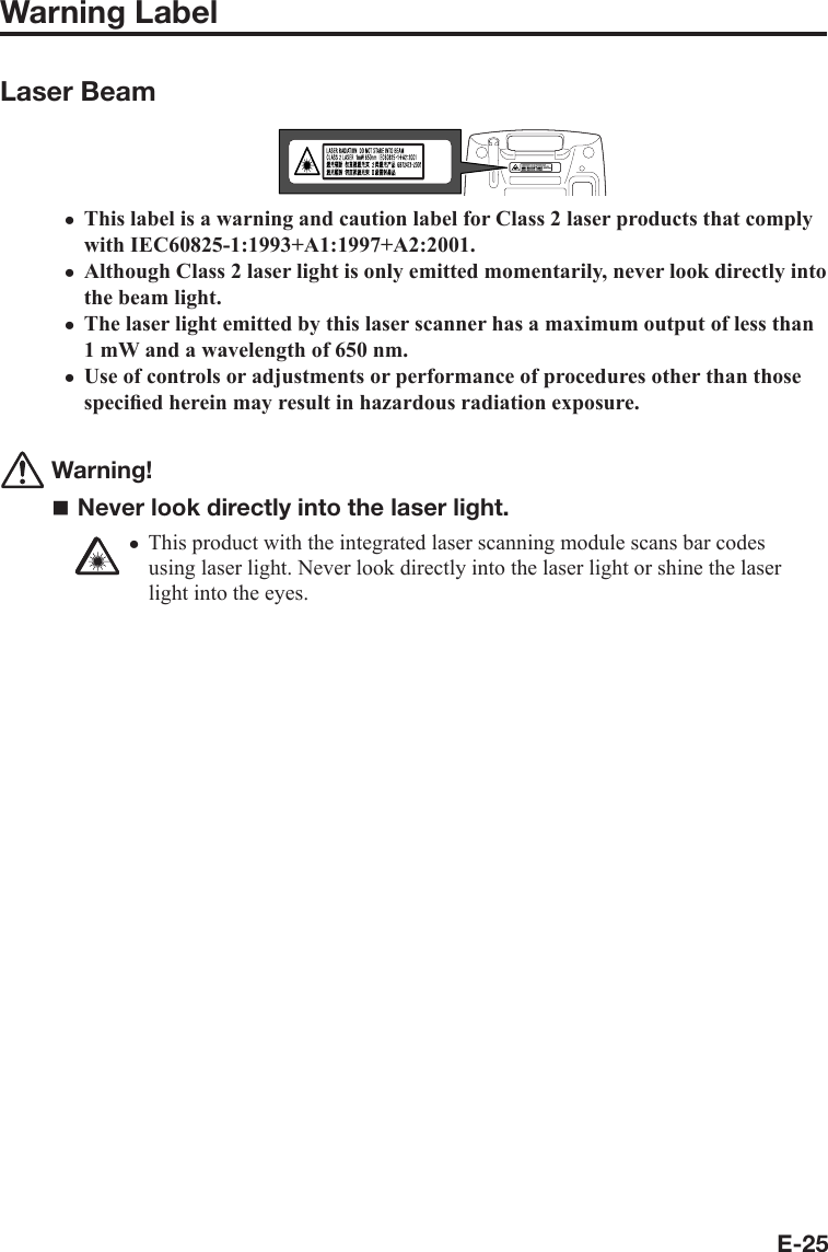 E-25Warning LabelLaser BeamThis label is a warning and caution label for Class 2 laser products that comply with IEC60825-1:1993+A1:1997+A2:2001.Although Class 2 laser light is only emitted momentarily, never look directly into the beam light.The laser light emitted by this laser scanner has a maximum output of less than 1 mW and a wavelength of 650 nm.Use of controls or adjustments or performance of procedures other than those speciﬁ ed herein may result in hazardous radiation exposure. Warning! Never look directly into the laser light.This product with the integrated laser scanning module scans bar codes using laser light. Never look directly into the laser light or shine the laser light into the eyes. xxxxx