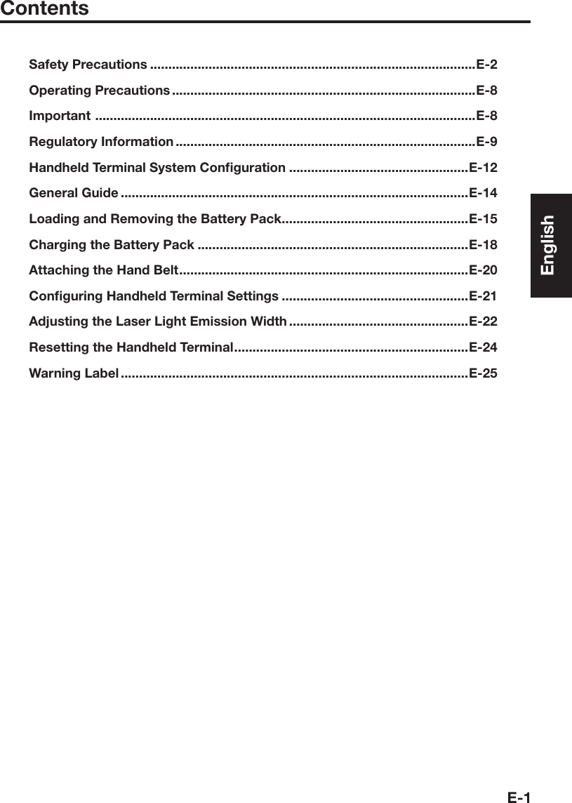 E-1ContentsSafety Precautions .........................................................................................E-2Operating Precautions ...................................................................................E-8Important  ........................................................................................................E-8Regulatory Information ..................................................................................E-9Handheld Terminal System Conﬁ guration .................................................E-12General Guide ...............................................................................................E-14Loading and Removing the Battery Pack ...................................................E-15Charging the Battery Pack ..........................................................................E-18Attaching the Hand Belt ...............................................................................E-20Conﬁ guring Handheld Terminal Settings ...................................................E-21Adjusting the Laser Light Emission Width .................................................E-22Resetting the Handheld Terminal ................................................................E-24Warning Label ...............................................................................................E-25English