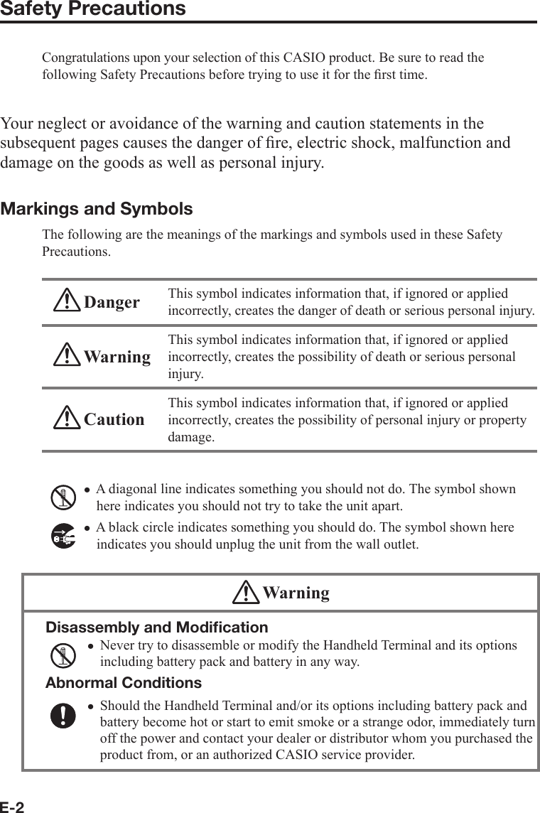 E-2Safety PrecautionsCongratulations upon your selection of this CASIO product. Be sure to read the following Safety Precautions before trying to use it for the ﬁ rst time. Your neglect or avoidance of the warning and caution statements in the subsequent pages causes the danger of ﬁ re, electric shock, malfunction and damage on the goods as well as personal injury.Markings and SymbolsThe following are the meanings of the markings and symbols used in these Safety Precautions. Danger This symbol indicates information that, if ignored or applied incorrectly, creates the danger of death or serious personal injury. WarningThis symbol indicates information that, if ignored or applied incorrectly, creates the possibility of death or serious personal injury. CautionThis symbol indicates information that, if ignored or applied incorrectly, creates the possibility of personal injury or property damage.A diagonal line indicates something you should not do. The symbol shown here indicates you should not try to take the unit apart.A black circle indicates something you should do. The symbol shown here indicates you should unplug the unit from the wall outlet. WarningDisassembly and Modiﬁ cationNever try to disassemble or modify the Handheld Terminal and its options including battery pack and battery in any way.Abnormal ConditionsShould the Handheld Terminal and/or its options including battery pack and battery become hot or start to emit smoke or a strange odor, immediately turn off the power and contact your dealer or distributor whom you purchased the product from, or an authorized CASIO service provider.xxxx