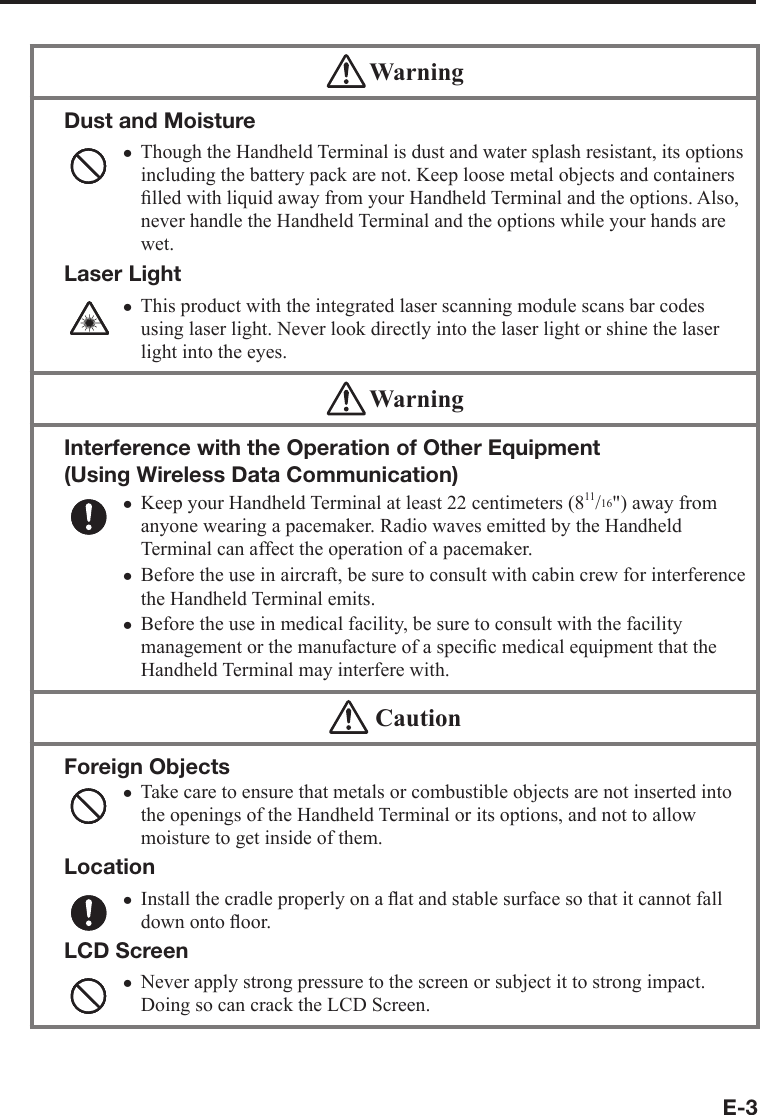 E-3 WarningDust and MoistureThough the Handheld Terminal is dust and water splash resistant, its options including the battery pack are not. Keep loose metal objects and containers ﬁ lled with liquid away from your Handheld Terminal and the options. Also, never handle the Handheld Terminal and the options while your hands are wet.Laser LightThis product with the integrated laser scanning module scans bar codes using laser light. Never look directly into the laser light or shine the laser light into the eyes. xx WarningInterference with the Operation of Other Equipment (Using Wireless Data Communication) Keep your Handheld Terminal at least 22 centimeters (811/16&quot;) away from anyone wearing a pacemaker. Radio waves emitted by the Handheld Terminal can affect the operation of a pacemaker. Before the use in aircraft, be sure to consult with cabin crew for interference the Handheld Terminal emits.Before the use in medical facility, be sure to consult with the facility management or the manufacture of a speciﬁ c medical equipment that the Handheld Terminal may interfere with.xxx  CautionForeign ObjectsTake care to ensure that metals or combustible objects are not inserted into the openings of the Handheld Terminal or its options, and not to allow moisture to get inside of them.LocationInstall the cradle properly on a ﬂ at and stable surface so that it cannot fall down onto ﬂ oor.LCD ScreenNever apply strong pressure to the screen or subject it to strong impact. Doing so can crack the LCD Screen.xxx
