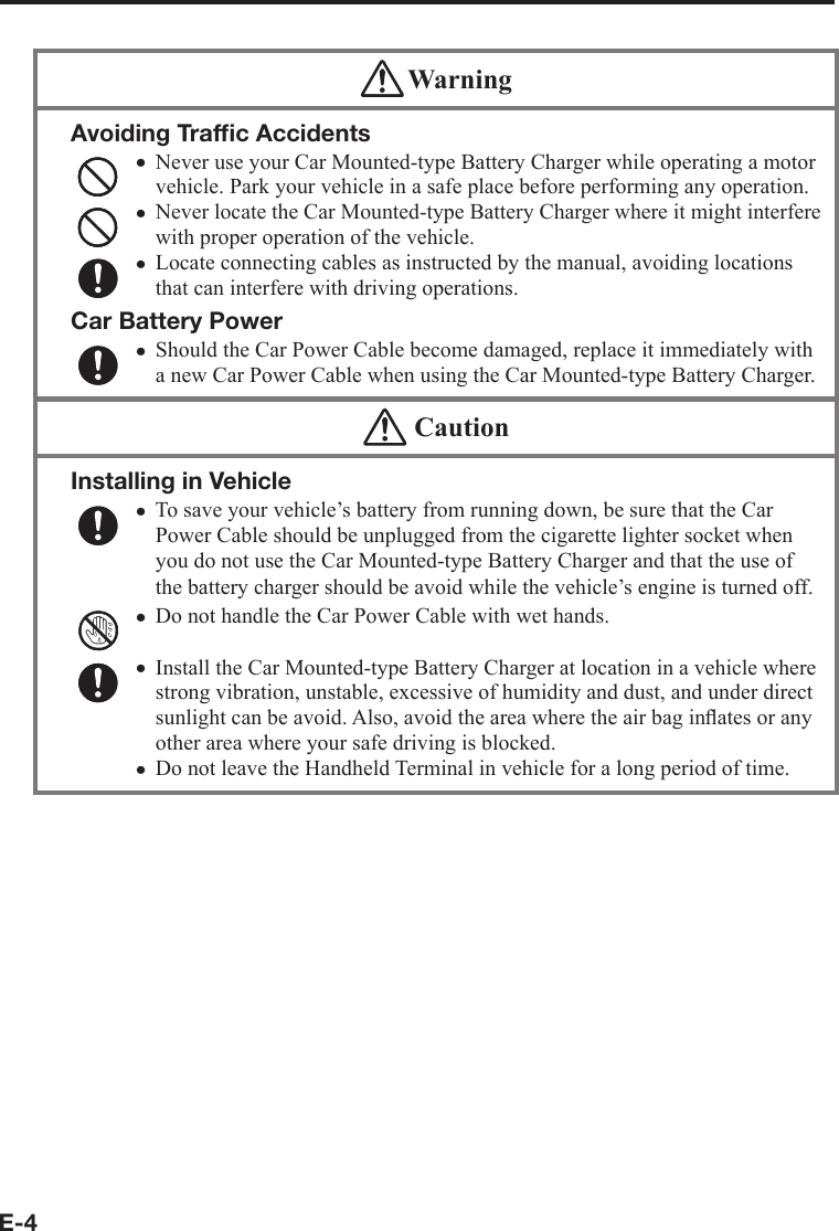 E-4 WarningAvoiding Trafﬁ c AccidentsNever use your Car Mounted-type Battery Charger while operating a motor vehicle. Park your vehicle in a safe place before performing any operation.Never locate the Car Mounted-type Battery Charger where it might interfere with proper operation of the vehicle.Locate connecting cables as instructed by the manual, avoiding locations that can interfere with driving operations.Car Battery PowerShould the Car Power Cable become damaged, replace it immediately with a new Car Power Cable when using the Car Mounted-type Battery Charger.xxxx  CautionInstalling in VehicleTo save your vehicle’s battery from running down, be sure that the Car Power Cable should be unplugged from the cigarette lighter socket when you do not use the Car Mounted-type Battery Charger and that the use of the battery charger should be avoid while the vehicle’s engine is turned off.Do not handle the Car Power Cable with wet hands. Install the Car Mounted-type Battery Charger at location in a vehicle where strong vibration, unstable, excessive of humidity and dust, and under direct sunlight can be avoid. Also, avoid the area where the air bag inﬂ ates or any other area where your safe driving is blocked.Do not leave the Handheld Terminal in vehicle for a long period of time.xxxx