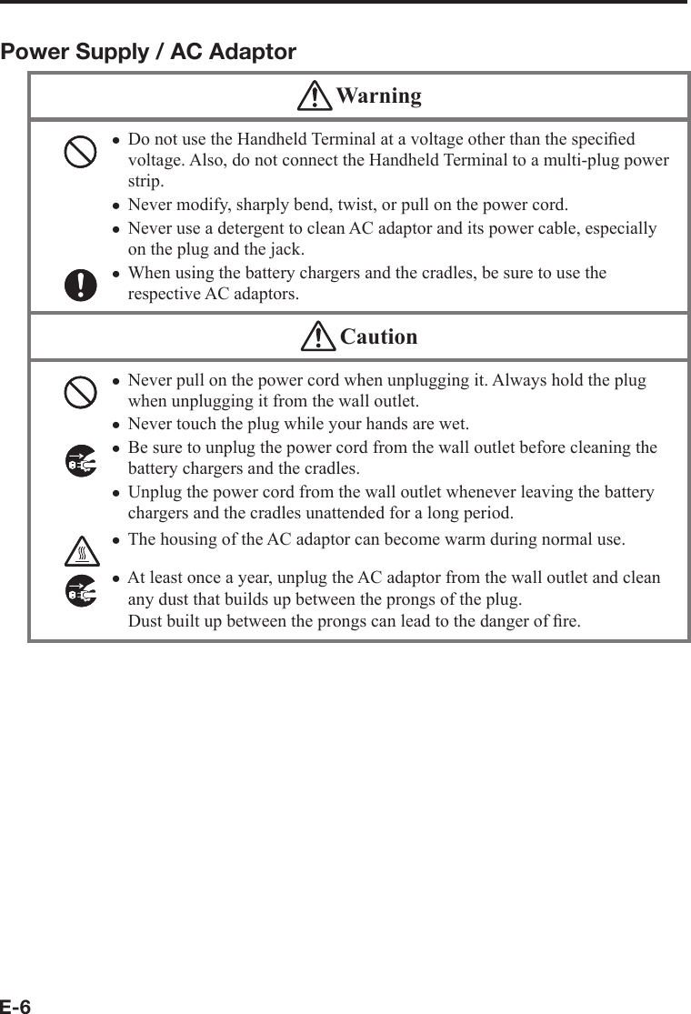 E-6Power Supply / AC Adaptor WarningDo not use the Handheld Terminal at a voltage other than the speciﬁ ed voltage. Also, do not connect the Handheld Terminal to a multi-plug power strip.Never modify, sharply bend, twist, or pull on the power cord.Never use a detergent to clean AC adaptor and its power cable, especially on the plug and the jack.When using the battery chargers and the cradles, be sure to use the respective AC adaptors. xxxx CautionNever pull on the power cord when unplugging it. Always hold the plug when unplugging it from the wall outlet.Never touch the plug while your hands are wet. Be sure to unplug the power cord from the wall outlet before cleaning the battery chargers and the cradles.Unplug the power cord from the wall outlet whenever leaving the battery chargers and the cradles unattended for a long period.The housing of the AC adaptor can become warm during normal use. At least once a year, unplug the AC adaptor from the wall outlet and clean any dust that builds up between the prongs of the plug. Dust built up between the prongs can lead to the danger of ﬁ re. xxxxxx