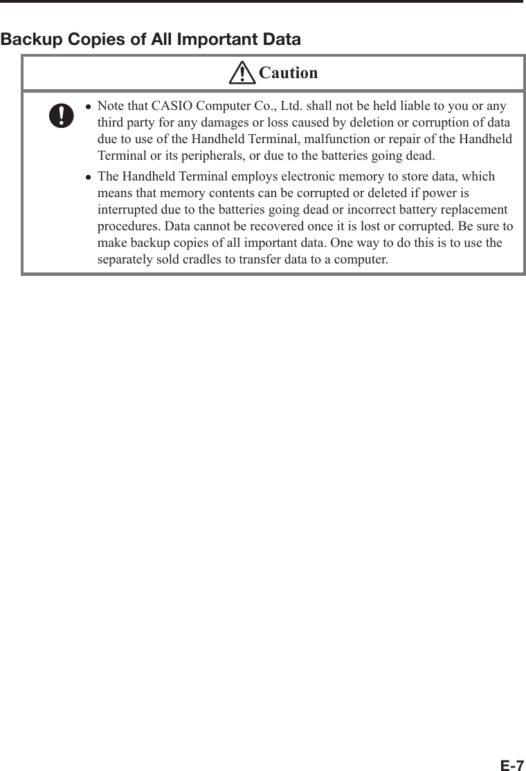 E-7Backup Copies of All Important Data CautionNote that CASIO Computer Co., Ltd. shall not be held liable to you or any third party for any damages or loss caused by deletion or corruption of data due to use of the Handheld Terminal, malfunction or repair of the Handheld Terminal or its peripherals, or due to the batteries going dead.The Handheld Terminal employs electronic memory to store data, which means that memory contents can be corrupted or deleted if power is interrupted due to the batteries going dead or incorrect battery replacement procedures. Data cannot be recovered once it is lost or corrupted. Be sure to make backup copies of all important data. One way to do this is to use the separately sold cradles to transfer data to a computer.xx