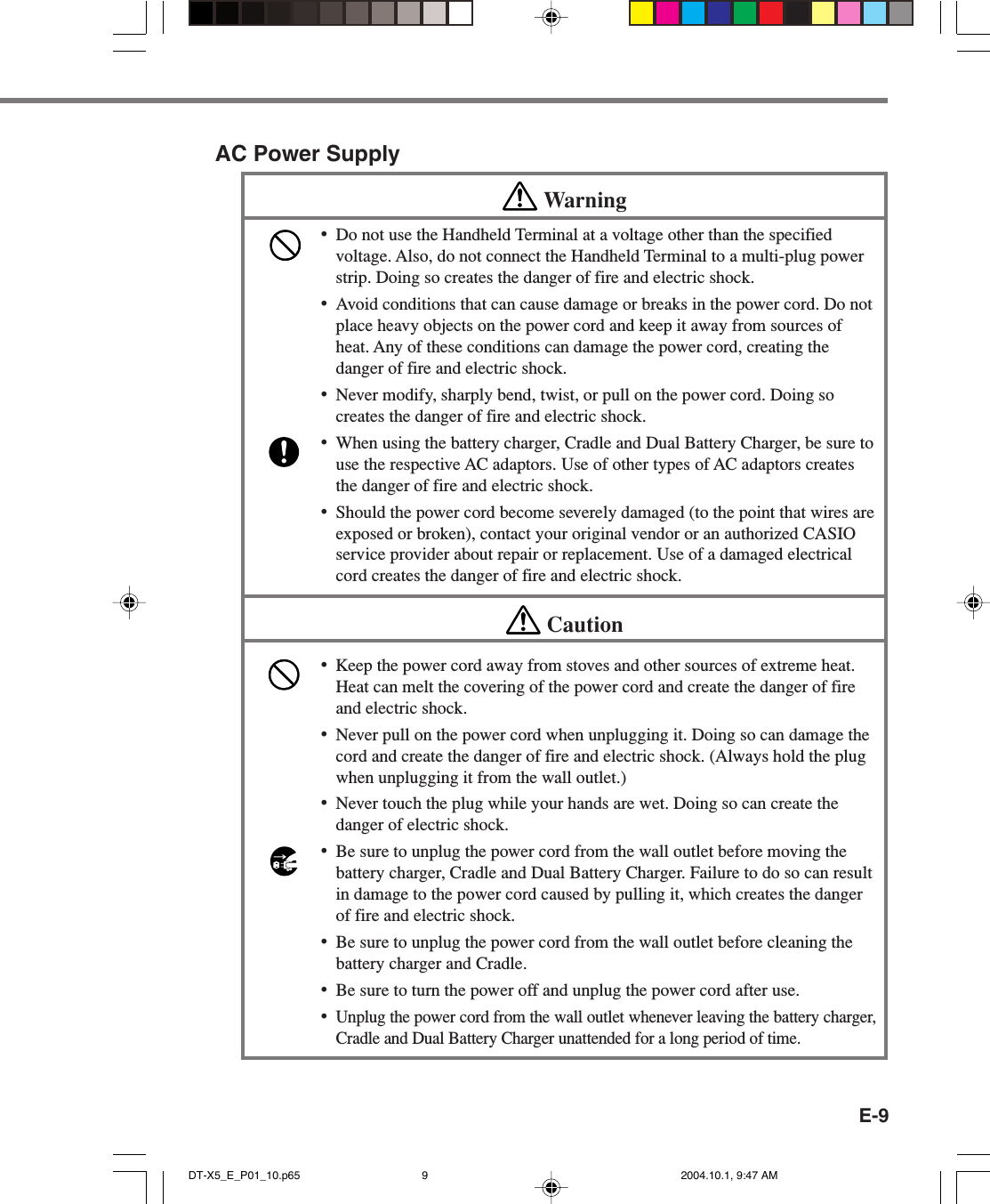 E-9AC Power SupplyWarning•Do not use the Handheld Terminal at a voltage other than the specifiedvoltage. Also, do not connect the Handheld Terminal to a multi-plug powerstrip. Doing so creates the danger of fire and electric shock.•Avoid conditions that can cause damage or breaks in the power cord. Do notplace heavy objects on the power cord and keep it away from sources ofheat. Any of these conditions can damage the power cord, creating thedanger of fire and electric shock.•Never modify, sharply bend, twist, or pull on the power cord. Doing socreates the danger of fire and electric shock.•When using the battery charger, Cradle and Dual Battery Charger, be sure touse the respective AC adaptors. Use of other types of AC adaptors createsthe danger of fire and electric shock.•Should the power cord become severely damaged (to the point that wires areexposed or broken), contact your original vendor or an authorized CASIOservice provider about repair or replacement. Use of a damaged electricalcord creates the danger of fire and electric shock.Caution•Keep the power cord away from stoves and other sources of extreme heat.Heat can melt the covering of the power cord and create the danger of fireand electric shock.•Never pull on the power cord when unplugging it. Doing so can damage thecord and create the danger of fire and electric shock. (Always hold the plugwhen unplugging it from the wall outlet.)•Never touch the plug while your hands are wet. Doing so can create thedanger of electric shock.•Be sure to unplug the power cord from the wall outlet before moving thebattery charger, Cradle and Dual Battery Charger. Failure to do so can resultin damage to the power cord caused by pulling it, which creates the dangerof fire and electric shock.•Be sure to unplug the power cord from the wall outlet before cleaning thebattery charger and Cradle.•Be sure to turn the power off and unplug the power cord after use.•Unplug the power cord from the wall outlet whenever leaving the battery charger,Cradle and Dual Battery Charger unattended for a long period of time.DT-X5_E_P01_10.p65 2004.10.1, 9:47 AM9
