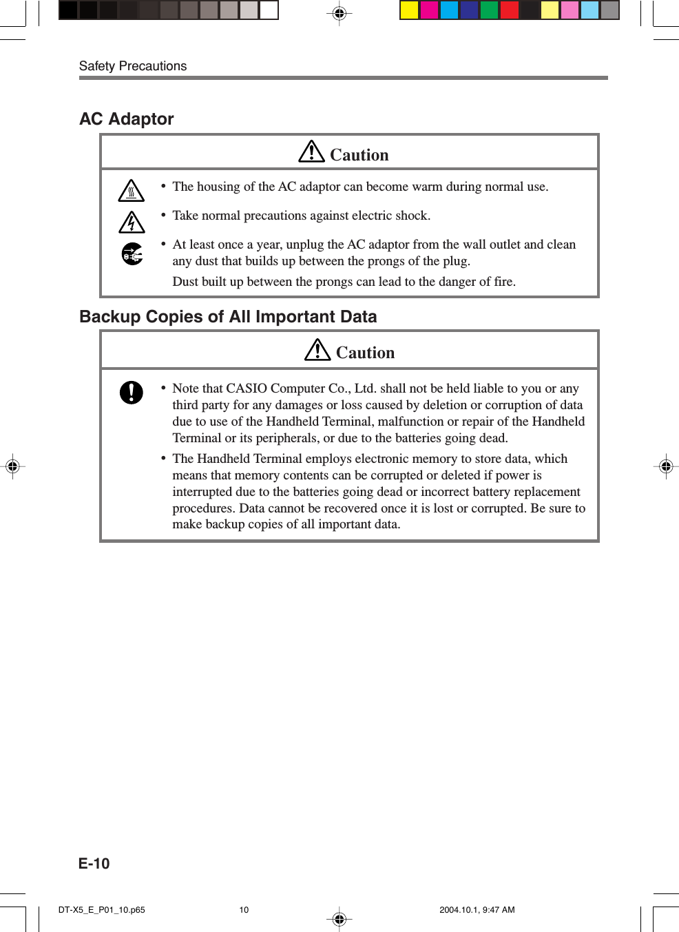 E-10Safety PrecautionsAC AdaptorCaution•The housing of the AC adaptor can become warm during normal use.•Take normal precautions against electric shock.•At least once a year, unplug the AC adaptor from the wall outlet and cleanany dust that builds up between the prongs of the plug.Dust built up between the prongs can lead to the danger of fire.Backup Copies of All Important DataCaution•Note that CASIO Computer Co., Ltd. shall not be held liable to you or anythird party for any damages or loss caused by deletion or corruption of datadue to use of the Handheld Terminal, malfunction or repair of the HandheldTerminal or its peripherals, or due to the batteries going dead.•The Handheld Terminal employs electronic memory to store data, whichmeans that memory contents can be corrupted or deleted if power isinterrupted due to the batteries going dead or incorrect battery replacementprocedures. Data cannot be recovered once it is lost or corrupted. Be sure tomake backup copies of all important data.DT-X5_E_P01_10.p65 2004.10.1, 9:47 AM10