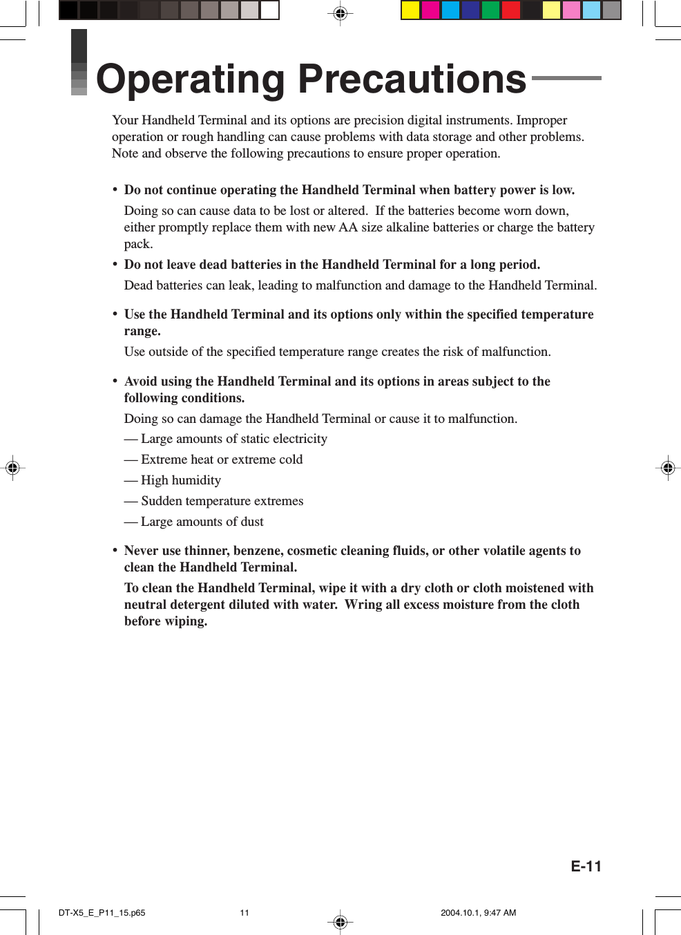 E-11Operating PrecautionsYour Handheld Terminal and its options are precision digital instruments. Improperoperation or rough handling can cause problems with data storage and other problems.Note and observe the following precautions to ensure proper operation.•Do not continue operating the Handheld Terminal when battery power is low.Doing so can cause data to be lost or altered.  If the batteries become worn down,either promptly replace them with new AA size alkaline batteries or charge the batterypack.•Do not leave dead batteries in the Handheld Terminal for a long period.Dead batteries can leak, leading to malfunction and damage to the Handheld Terminal.•Use the Handheld Terminal and its options only within the specified temperaturerange.Use outside of the specified temperature range creates the risk of malfunction.•Avoid using the Handheld Terminal and its options in areas subject to thefollowing conditions.Doing so can damage the Handheld Terminal or cause it to malfunction.— Large amounts of static electricity— Extreme heat or extreme cold— High humidity— Sudden temperature extremes— Large amounts of dust•Never use thinner, benzene, cosmetic cleaning fluids, or other volatile agents toclean the Handheld Terminal.To clean the Handheld Terminal, wipe it with a dry cloth or cloth moistened withneutral detergent diluted with water.  Wring all excess moisture from the clothbefore wiping.DT-X5_E_P11_15.p65 2004.10.1, 9:47 AM11
