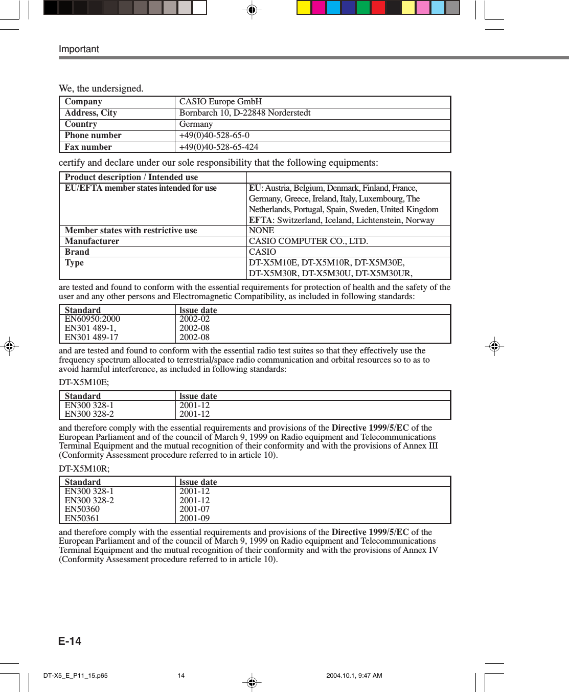 E-14Product description / Intended useEU/EFTA member states intended for use EU: Austria, Belgium, Denmark, Finland, France,Germany, Greece, Ireland, Italy, Luxembourg, TheNetherlands, Portugal, Spain, Sweden, United KingdomEFTA: Switzerland, Iceland, Lichtenstein, NorwayMember states with restrictive use NONEManufacturer CASIO COMPUTER CO., LTD.Brand CASIOType DT-X5M10E, DT-X5M10R, DT-X5M30E,DT-X5M30R, DT-X5M30U, DT-X5M30UR,are tested and found to conform with the essential requirements for protection of health and the safety of theuser and any other persons and Electromagnetic Compatibility, as included in following standards:Standard lssue dateEN60950:2000 2002-02EN301 489-1, 2002-08EN301 489-17 2002-08and are tested and found to conform with the essential radio test suites so that they effectively use thefrequency spectrum allocated to terrestrial/space radio communication and orbital resources so to as toavoid harmful interference, as included in following standards:DT-X5M10E;Standard lssue dateEN300 328-1 2001-12EN300 328-2 2001-12and therefore comply with the essential requirements and provisions of the Directive 1999/5/EC of theEuropean Parliament and of the council of March 9, 1999 on Radio equipment and TelecommunicationsTerminal Equipment and the mutual recognition of their conformity and with the provisions of Annex III(Conformity Assessment procedure referred to in article 10).DT-X5M10R;Standard lssue dateEN300 328-1 2001-12EN300 328-2 2001-12EN50360 2001-07EN50361 2001-09and therefore comply with the essential requirements and provisions of the Directive 1999/5/EC of theEuropean Parliament and of the council of March 9, 1999 on Radio equipment and TelecommunicationsTerminal Equipment and the mutual recognition of their conformity and with the provisions of Annex IV(Conformity Assessment procedure referred to in article 10).certify and declare under our sole responsibility that the following equipments:ImportantWe, the undersigned.Company CASIO Europe GmbHAddress, City Bornbarch 10, D-22848 NorderstedtCountry GermanyPhone number +49(0)40-528-65-0Fax number +49(0)40-528-65-424DT-X5_E_P11_15.p65 2004.10.1, 9:47 AM14