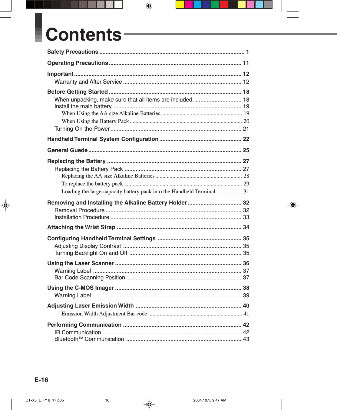 E-16ContentsSafety Precautions ............................................................................................ 1Operating Precautions .................................................................................... 11Important .......................................................................................................... 12Warranty and After Service ........................................................................... 12Before Getting Started .................................................................................... 18When unpacking, make sure that all items are included. ............................. 18Install the main battery. ................................................................................. 19When Using the AA size Alkaline Batteries ......................................................... 19When Using the Battery Pack ............................................................................... 20Turning On the Power ................................................................................... 21Handheld Terminal System Configuration .................................................... 22General Guede ................................................................................................. 25Replacing the Battery ..................................................................................... 27Replacing the Battery Pack .......................................................................... 27Replacing the AA size Alkaline Batteries ............................................................. 28To replace the battery pack ................................................................................... 29Loading the large-capacity battery pack into the Handheld Terminal .................. 31Removing and Installing the Alkaline Battery Holder .................................. 32Removal Procedure ...................................................................................... 32Installation Procedure ................................................................................... 33Attaching the Wrist Strap ............................................................................... 34Configuring Handheld Terminal Settings ..................................................... 35Adjusting Display Contrast ........................................................................... 35Turning Backlight On and Off ....................................................................... 35Using the Laser Scanner ................................................................................ 36Warning Label .............................................................................................. 37Bar Code Scanning Position ......................................................................... 37Using the C-MOS Imager ................................................................................ 38Warning Label .............................................................................................. 39Adjusting Laser Emission Width ................................................................... 40Emission Width Adjustment Bar code .................................................................. 41Performing Communication ........................................................................... 42IR Communication ........................................................................................ 42BluetoothTM Communication ......................................................................... 43DT-X5_E_P16_17.p65 2004.10.1, 9:47 AM16