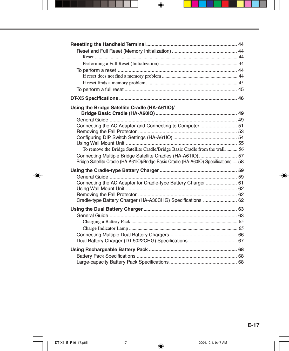 E-17Resetting the Handheld Terminal ................................................................... 44Reset and Full Reset (Memory Initialization) ................................................ 44Reset ..................................................................................................................... 44Performing a Full Reset (Initialization) ................................................................ 44To perform a reset ........................................................................................ 44If reset does not find a memory problem .............................................................. 44If reset finds a memory problem........................................................................... 45To perform a full reset ................................................................................... 45DT-X5 Specifications ....................................................................................... 46Using the Bridge Satellite Cradle (HA-A61IO)/Bridge Basic Cradle (HA-A60IO) ............................................................ 49General Guide .............................................................................................. 49Connecting the AC Adaptor and Connecting to Computer ........................... 51Removing the Fall Protector ......................................................................... 53Configuring DIP Switch Settings (HA-A61IO) ............................................... 54Using Wall Mount Unit .................................................................................. 55To remove the Bridge Satellite Cradle/Bridge Basic Cradle from the wall .......... 56Connecting Multiple Bridge Satellite Cradles (HA-A61IO) ............................ 57Bridge Satellite Cradle (HA-A61IO)/Bridge Basic Cradle (HA-A60IO) Specifications ....58Using the Cradle-type Battery Charger ......................................................... 59General Guide .............................................................................................. 59Connecting the AC Adaptor for Cradle-type Battery Charger ....................... 61Using Wall Mount Unit .................................................................................. 62Removing the Fall Protector ......................................................................... 62Cradle-type Battery Charger (HA-A30CHG) Specifications ......................... 62Using the Dual Battery Charger ..................................................................... 63General Guide .............................................................................................. 63Charging a Battery Pack ....................................................................................... 65Charge Indicator Lamp ......................................................................................... 65Connecting Multiple Dual Battery Chargers ................................................. 66Dual Battery Charger (DT-5022CHG) Specifications .................................... 67Using Rechargeable Battery Pack ................................................................. 68Battery Pack Specifications .......................................................................... 68Large-capacity Battery Pack Specifications .................................................. 68DT-X5_E_P16_17.p65 2004.10.1, 9:47 AM17