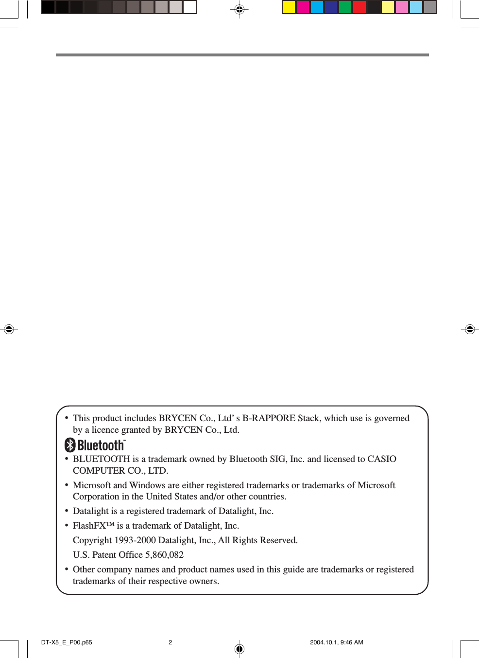 •This product includes BRYCEN Co., Ltd’ s B-RAPPORE Stack, which use is governedby a licence granted by BRYCEN Co., Ltd.•BLUETOOTH is a trademark owned by Bluetooth SIG, Inc. and licensed to CASIOCOMPUTER CO., LTD.•Microsoft and Windows are either registered trademarks or trademarks of MicrosoftCorporation in the United States and/or other countries.•Datalight is a registered trademark of Datalight, Inc.•FlashFXTM is a trademark of Datalight, Inc.Copyright 1993-2000 Datalight, Inc., All Rights Reserved.U.S. Patent Office 5,860,082•Other company names and product names used in this guide are trademarks or registeredtrademarks of their respective owners.DT-X5_E_P00.p65 2004.10.1, 9:46 AM2