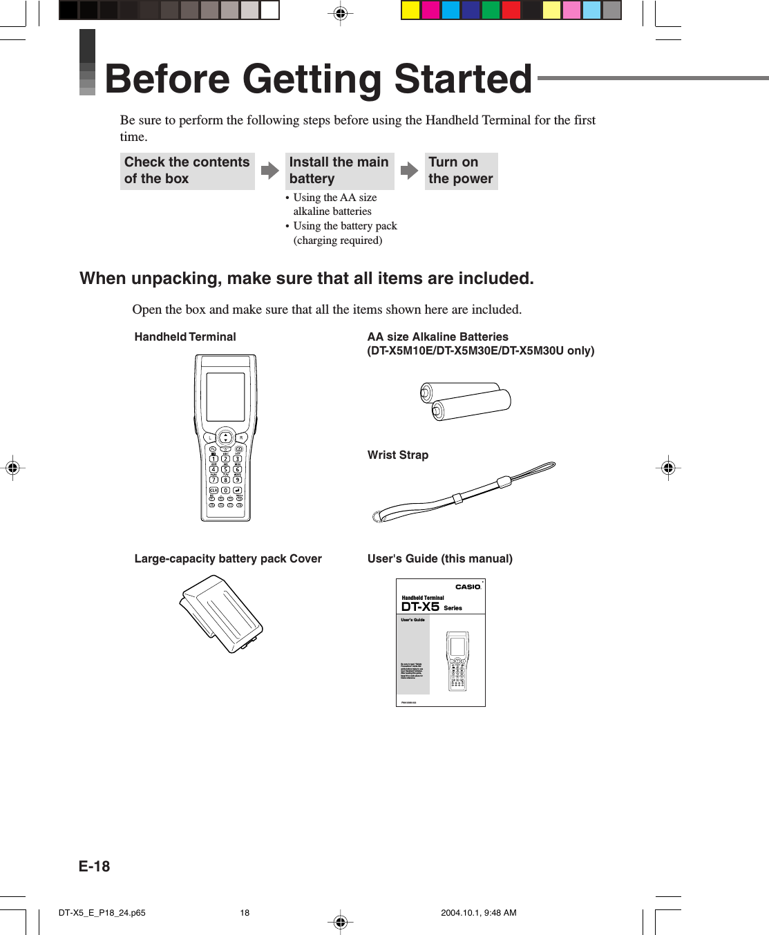 E-18Install the mainbatteryBefore Getting StartedBe sure to perform the following steps before using the Handheld Terminal for the firsttime.Handheld TerminalWrist StrapUser&apos;s Guide (this manual)Large-capacity battery pack CoverWhen unpacking, make sure that all items are included.Open the box and make sure that all the items shown here are included.Check the contentsof the boxTurn onthe power• Using the AA sizealkaline batteries• Using the battery pack(charging required)AA size Alkaline Batteries(DT-X5M10E/DT-X5M30E/DT-X5M30U only)Handheld TerminalESeriesUser’s GuideBe sure to read  “Safety Precautions” inside this guide before trying to use your Handheld Terminal. After reading this guide, keep it in a safe place for future reference.DT-X5PN410388-002DT-X5_E_P18_24.p65 2004.10.1, 9:48 AM18