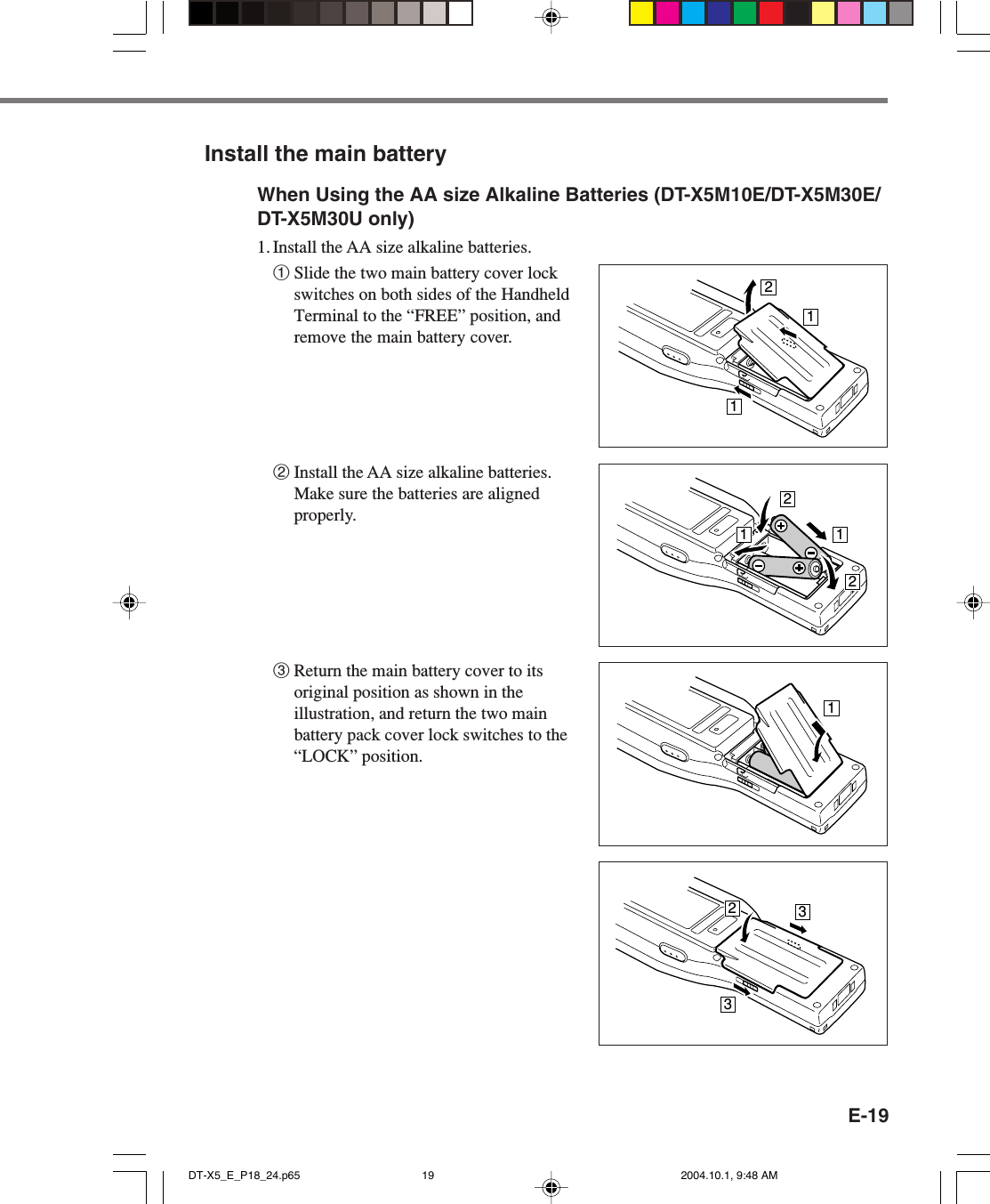 E-19Install the main batteryWhen Using the AA size Alkaline Batteries (DT-X5M10E/DT-X5M30E/DT-X5M30U only)1. Install the AA size alkaline batteries.1Slide the two main battery cover lockswitches on both sides of the HandheldTerminal to the “FREE” position, andremove the main battery cover.2Install the AA size alkaline batteries.Make sure the batteries are alignedproperly.21112213Return the main battery cover to itsoriginal position as shown in theillustration, and return the two mainbattery pack cover lock switches to the“LOCK” position.1233DT-X5_E_P18_24.p65 2004.10.1, 9:48 AM19