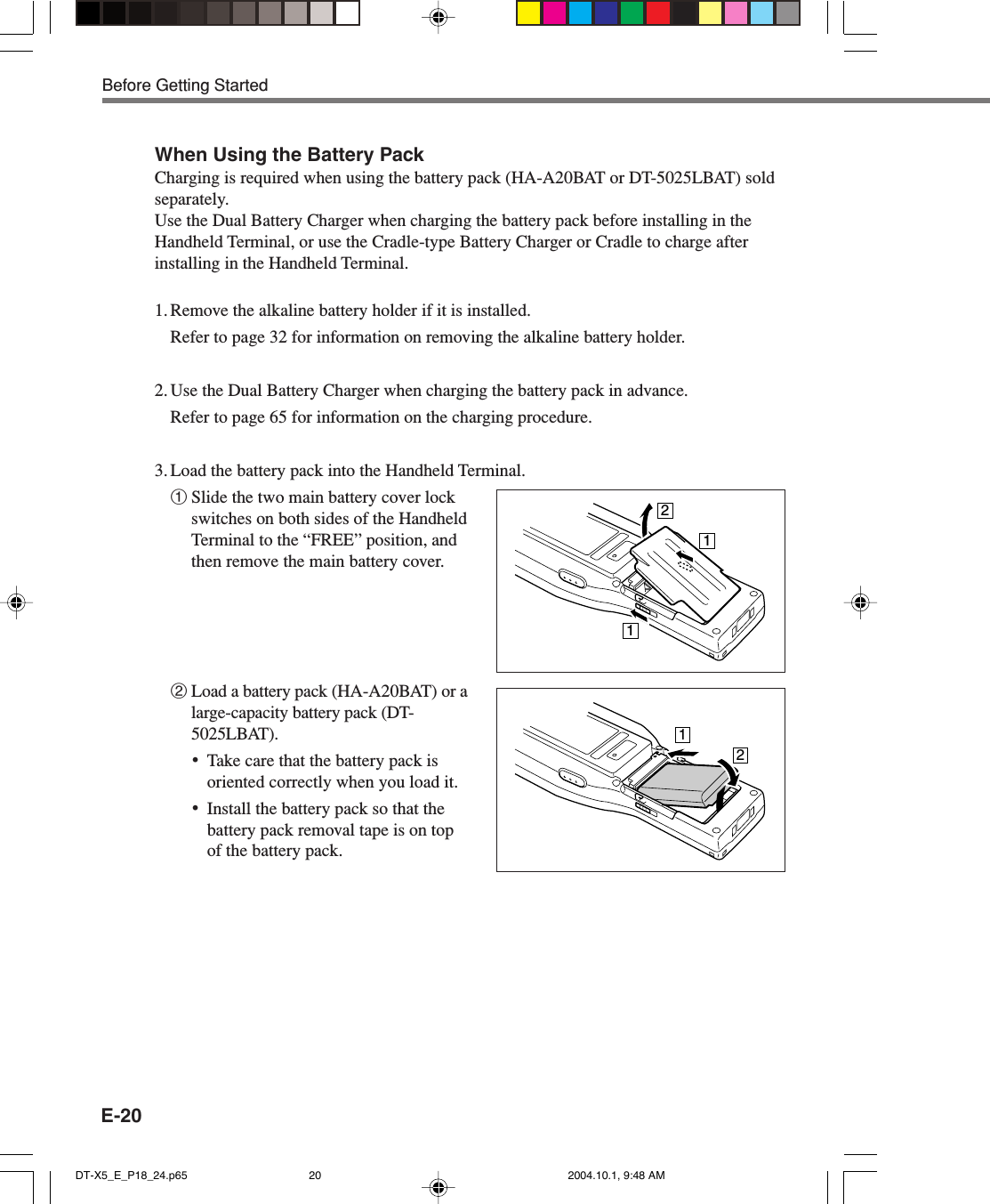 E-20When Using the Battery PackCharging is required when using the battery pack (HA-A20BAT or DT-5025LBAT) soldseparately.Use the Dual Battery Charger when charging the battery pack before installing in theHandheld Terminal, or use the Cradle-type Battery Charger or Cradle to charge afterinstalling in the Handheld Terminal.1. Remove the alkaline battery holder if it is installed.Refer to page 32 for information on removing the alkaline battery holder.2. Use the Dual Battery Charger when charging the battery pack in advance.Refer to page 65 for information on the charging procedure.3. Load the battery pack into the Handheld Terminal.1Slide the two main battery cover lockswitches on both sides of the HandheldTerminal to the “FREE” position, andthen remove the main battery cover.2Load a battery pack (HA-A20BAT) or alarge-capacity battery pack (DT-5025LBAT).•Take care that the battery pack isoriented correctly when you load it.•Install the battery pack so that thebattery pack removal tape is on topof the battery pack.12211Before Getting StartedDT-X5_E_P18_24.p65 2004.10.1, 9:48 AM20