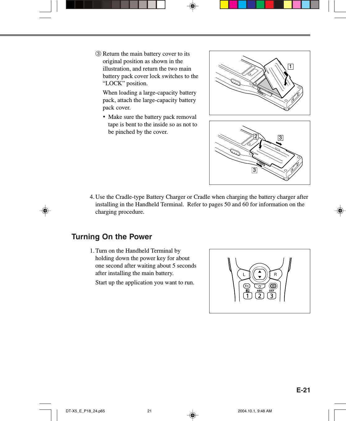 E-213Return the main battery cover to itsoriginal position as shown in theillustration, and return the two mainbattery pack cover lock switches to the“LOCK” position.When loading a large-capacity batterypack, attach the large-capacity batterypack cover.•Make sure the battery pack removaltape is bent to the inside so as not tobe pinched by the cover.4. Use the Cradle-type Battery Charger or Cradle when charging the battery charger afterinstalling in the Handheld Terminal.  Refer to pages 50 and 60 for information on thecharging procedure.Turning On the Power1. Turn on the Handheld Terminal byholding down the power key for aboutone second after waiting about 5 secondsafter installing the main battery.Start up the application you want to run.2331DT-X5_E_P18_24.p65 2004.10.1, 9:48 AM21