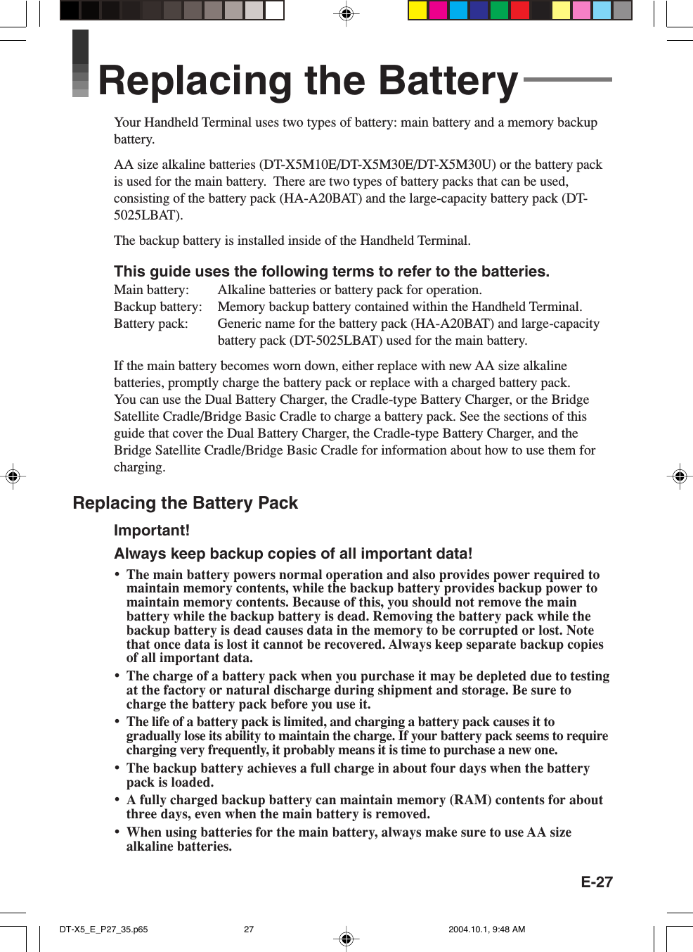 E-27Replacing the BatteryYour Handheld Terminal uses two types of battery: main battery and a memory backupbattery.AA size alkaline batteries (DT-X5M10E/DT-X5M30E/DT-X5M30U) or the battery packis used for the main battery.  There are two types of battery packs that can be used,consisting of the battery pack (HA-A20BAT) and the large-capacity battery pack (DT-5025LBAT).The backup battery is installed inside of the Handheld Terminal.This guide uses the following terms to refer to the batteries.Main battery: Alkaline batteries or battery pack for operation.Backup battery: Memory backup battery contained within the Handheld Terminal.Battery pack: Generic name for the battery pack (HA-A20BAT) and large-capacitybattery pack (DT-5025LBAT) used for the main battery.If the main battery becomes worn down, either replace with new AA size alkalinebatteries, promptly charge the battery pack or replace with a charged battery pack.You can use the Dual Battery Charger, the Cradle-type Battery Charger, or the BridgeSatellite Cradle/Bridge Basic Cradle to charge a battery pack. See the sections of thisguide that cover the Dual Battery Charger, the Cradle-type Battery Charger, and theBridge Satellite Cradle/Bridge Basic Cradle for information about how to use them forcharging.Replacing the Battery PackImportant!Always keep backup copies of all important data!•The main battery powers normal operation and also provides power required tomaintain memory contents, while the backup battery provides backup power tomaintain memory contents. Because of this, you should not remove the mainbattery while the backup battery is dead. Removing the battery pack while thebackup battery is dead causes data in the memory to be corrupted or lost. Notethat once data is lost it cannot be recovered. Always keep separate backup copiesof all important data.•The charge of a battery pack when you purchase it may be depleted due to testingat the factory or natural discharge during shipment and storage. Be sure tocharge the battery pack before you use it.•The life of a battery pack is limited, and charging a battery pack causes it togradually lose its ability to maintain the charge. If your battery pack seems to requirecharging very frequently, it probably means it is time to purchase a new one.•The backup battery achieves a full charge in about four days when the batterypack is loaded.•A fully charged backup battery can maintain memory (RAM) contents for aboutthree days, even when the main battery is removed.•When using batteries for the main battery, always make sure to use AA sizealkaline batteries.DT-X5_E_P27_35.p65 2004.10.1, 9:48 AM27