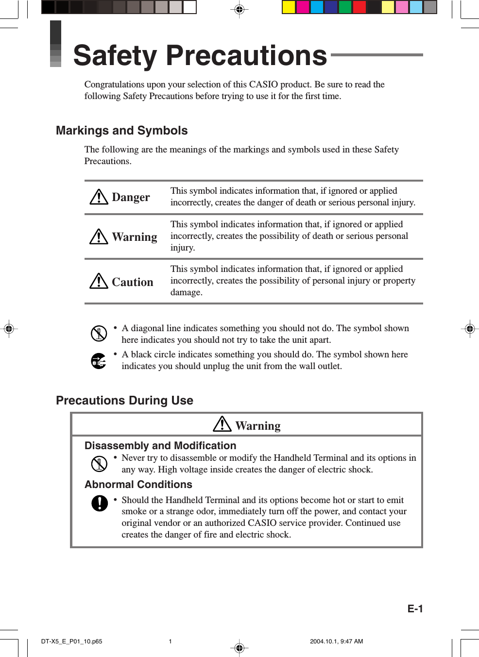 E-1WarningCautionDangerSafety PrecautionsCongratulations upon your selection of this CASIO product. Be sure to read thefollowing Safety Precautions before trying to use it for the first time.Markings and SymbolsThe following are the meanings of the markings and symbols used in these SafetyPrecautions.This symbol indicates information that, if ignored or appliedincorrectly, creates the danger of death or serious personal injury.This symbol indicates information that, if ignored or appliedincorrectly, creates the possibility of death or serious personalinjury.This symbol indicates information that, if ignored or appliedincorrectly, creates the possibility of personal injury or propertydamage.•A diagonal line indicates something you should not do. The symbol shownhere indicates you should not try to take the unit apart.•A black circle indicates something you should do. The symbol shown hereindicates you should unplug the unit from the wall outlet.Precautions During UseWarningDisassembly and Modification•Never try to disassemble or modify the Handheld Terminal and its options inany way. High voltage inside creates the danger of electric shock.Abnormal Conditions•Should the Handheld Terminal and its options become hot or start to emitsmoke or a strange odor, immediately turn off the power, and contact youroriginal vendor or an authorized CASIO service provider. Continued usecreates the danger of fire and electric shock.DT-X5_E_P01_10.p65 2004.10.1, 9:47 AM1
