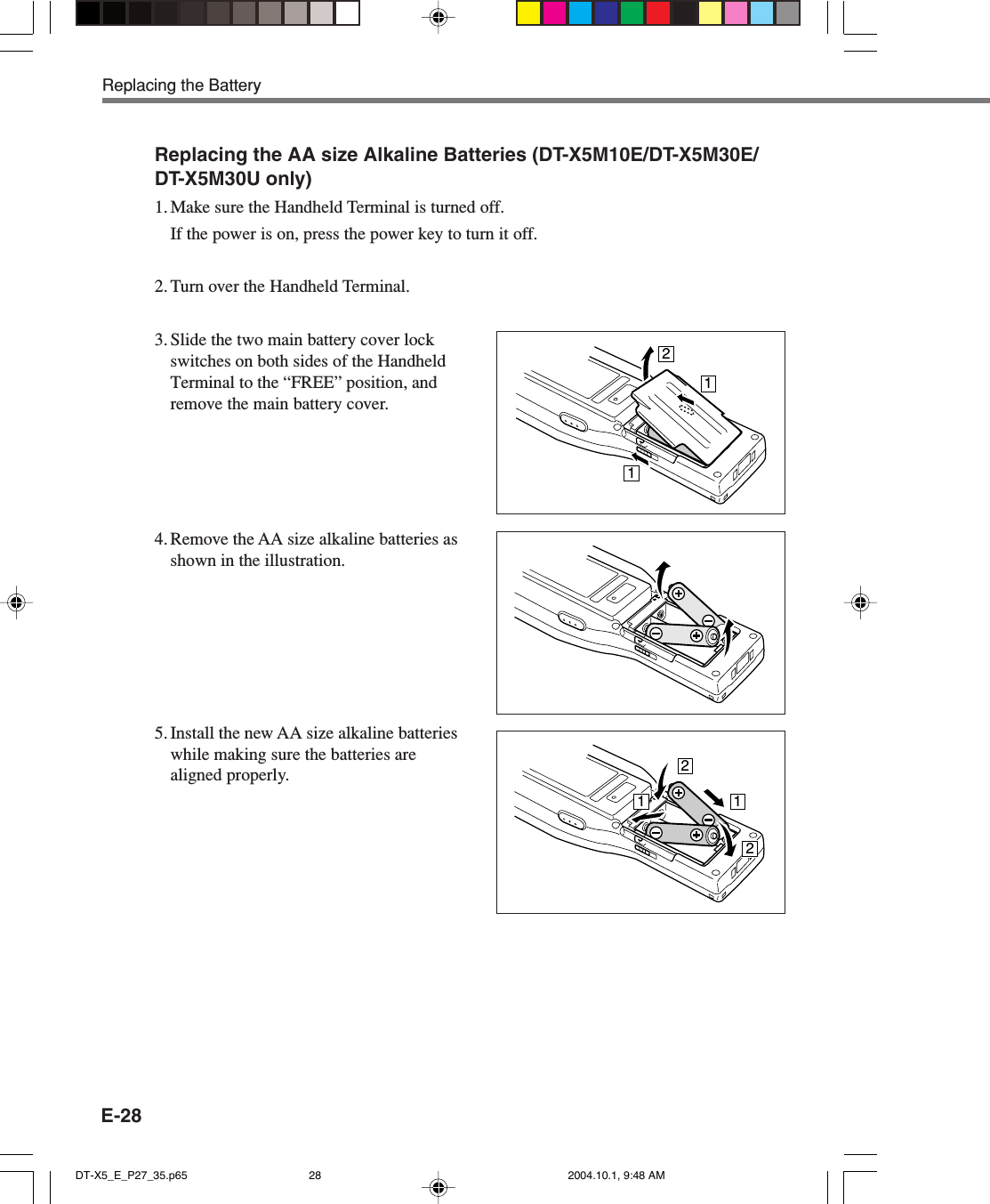 E-28Replacing the BatteryReplacing the AA size Alkaline Batteries (DT-X5M10E/DT-X5M30E/DT-X5M30U only)1. Make sure the Handheld Terminal is turned off.If the power is on, press the power key to turn it off.2. Turn over the Handheld Terminal.3. Slide the two main battery cover lockswitches on both sides of the HandheldTerminal to the “FREE” position, andremove the main battery cover.21112214. Remove the AA size alkaline batteries asshown in the illustration.5. Install the new AA size alkaline batterieswhile making sure the batteries arealigned properly.DT-X5_E_P27_35.p65 2004.10.1, 9:48 AM28