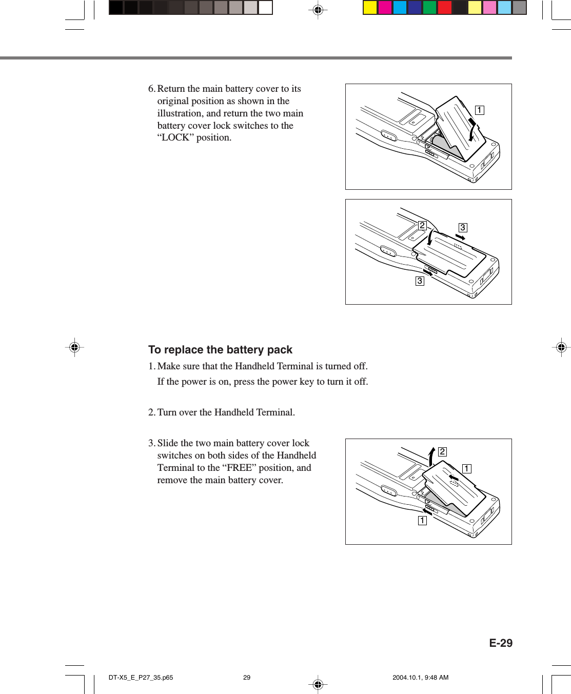 E-29To replace the battery pack1. Make sure that the Handheld Terminal is turned off.If the power is on, press the power key to turn it off.2. Turn over the Handheld Terminal.3. Slide the two main battery cover lockswitches on both sides of the HandheldTerminal to the “FREE” position, andremove the main battery cover.16. Return the main battery cover to itsoriginal position as shown in theillustration, and return the two mainbattery cover lock switches to the“LOCK” position.233211DT-X5_E_P27_35.p65 2004.10.1, 9:48 AM29