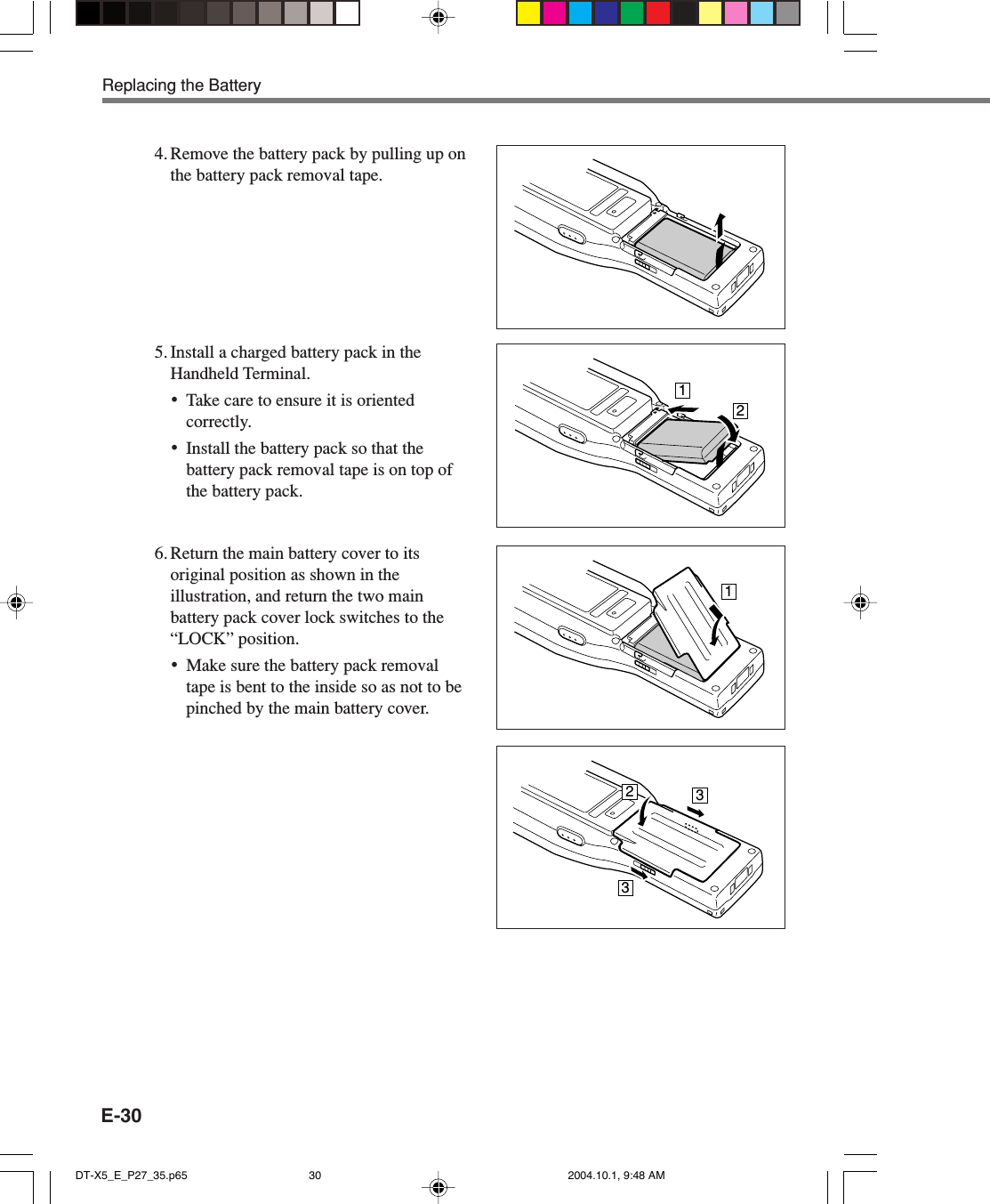 E-30Replacing the Battery4. Remove the battery pack by pulling up onthe battery pack removal tape.5. Install a charged battery pack in theHandheld Terminal.•Take care to ensure it is orientedcorrectly.•Install the battery pack so that thebattery pack removal tape is on top ofthe battery pack.16. Return the main battery cover to itsoriginal position as shown in theillustration, and return the two mainbattery pack cover lock switches to the“LOCK” position.•Make sure the battery pack removaltape is bent to the inside so as not to bepinched by the main battery cover.23312DT-X5_E_P27_35.p65 2004.10.1, 9:48 AM30