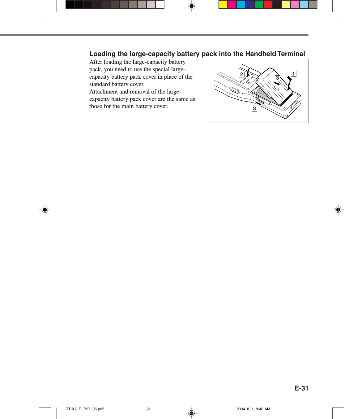 E-31Loading the large-capacity battery pack into the Handheld TerminalAfter loading the large-capacity batterypack, you need to use the special large-capacity battery pack cover in place of thestandard battery cover.Attachment and removal of the large-capacity battery pack cover are the same asthose for the main battery cover. 3213DT-X5_E_P27_35.p65 2004.10.1, 9:48 AM31