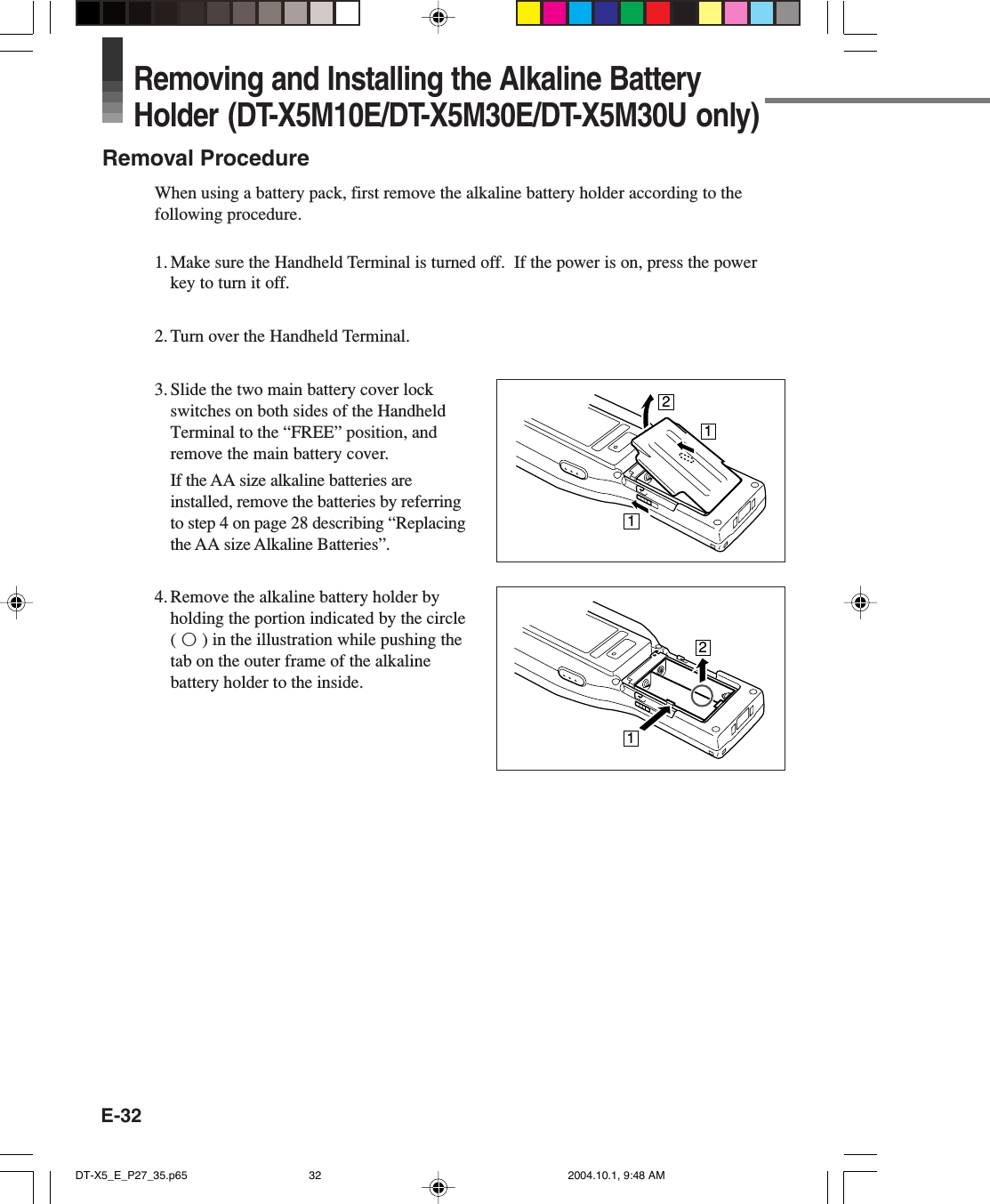 E-32Removing and Installing the Alkaline BatteryHolder (DT-X5M10E/DT-X5M30E/DT-X5M30U only)Removal ProcedureWhen using a battery pack, first remove the alkaline battery holder according to thefollowing procedure.1. Make sure the Handheld Terminal is turned off.  If the power is on, press the powerkey to turn it off.2. Turn over the Handheld Terminal.3. Slide the two main battery cover lockswitches on both sides of the HandheldTerminal to the “FREE” position, andremove the main battery cover.If the AA size alkaline batteries areinstalled, remove the batteries by referringto step 4 on page 28 describing “Replacingthe AA size Alkaline Batteries”.4. Remove the alkaline battery holder byholding the portion indicated by the circle(™) in the illustration while pushing thetab on the outer frame of the alkalinebattery holder to the inside.21112DT-X5_E_P27_35.p65 2004.10.1, 9:48 AM32