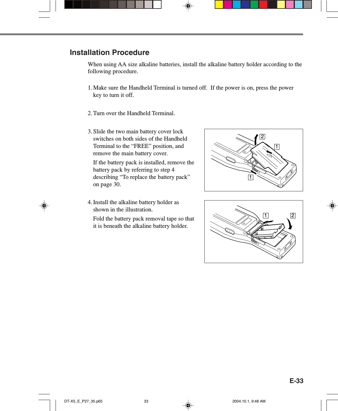 E-3312211Installation ProcedureWhen using AA size alkaline batteries, install the alkaline battery holder according to thefollowing procedure.1. Make sure the Handheld Terminal is turned off.  If the power is on, press the powerkey to turn it off.2. Turn over the Handheld Terminal.3. Slide the two main battery cover lockswitches on both sides of the HandheldTerminal to the “FREE” position, andremove the main battery cover.If the battery pack is installed, remove thebattery pack by referring to step 4describing “To replace the battery pack”on page 30.4. Install the alkaline battery holder asshown in the illustration.Fold the battery pack removal tape so thatit is beneath the alkaline battery holder.DT-X5_E_P27_35.p65 2004.10.1, 9:48 AM33