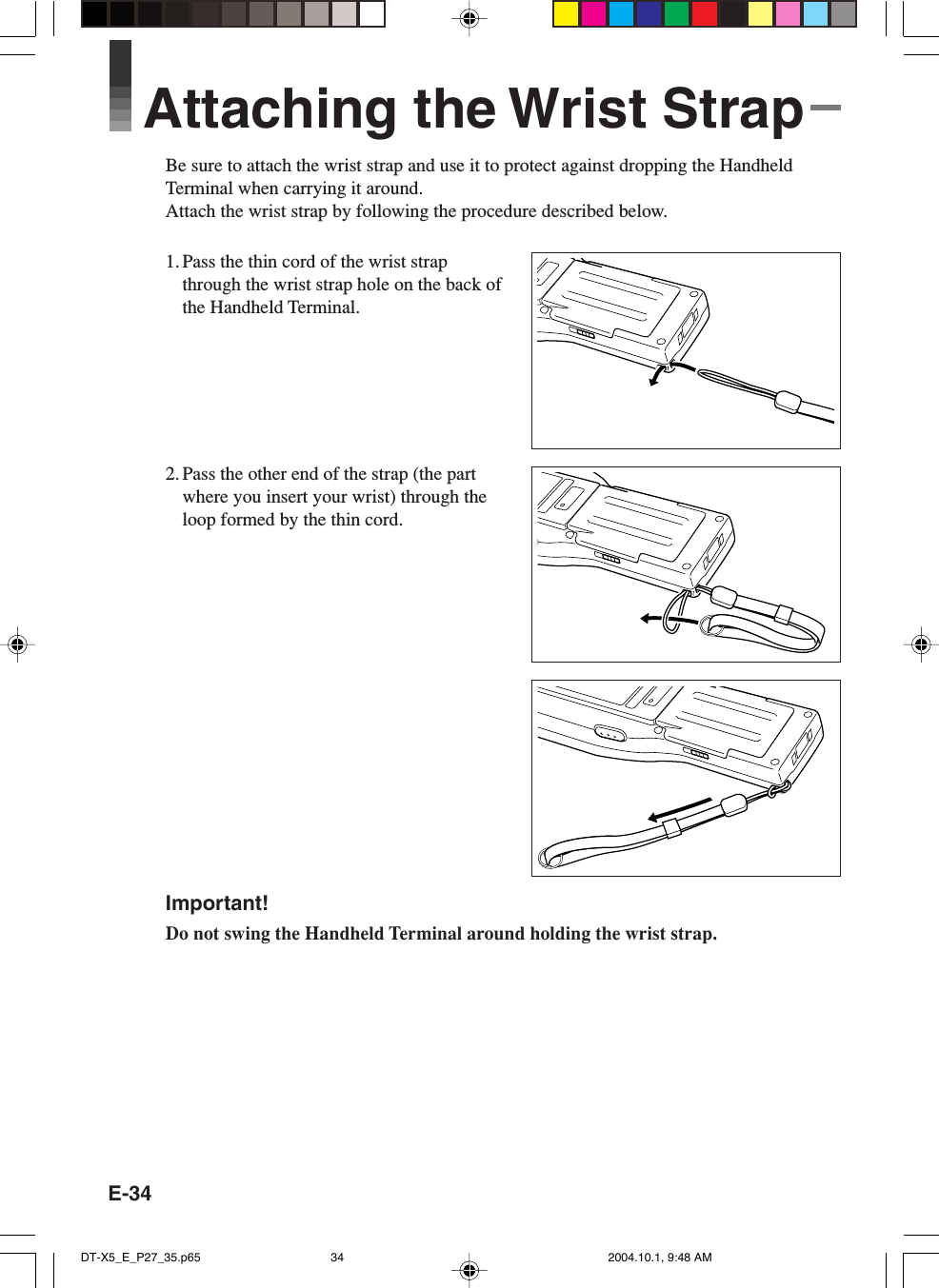 E-34Attaching the Wrist StrapBe sure to attach the wrist strap and use it to protect against dropping the HandheldTerminal when carrying it around.Attach the wrist strap by following the procedure described below.1. Pass the thin cord of the wrist strapthrough the wrist strap hole on the back ofthe Handheld Terminal.2. Pass the other end of the strap (the partwhere you insert your wrist) through theloop formed by the thin cord.Important!Do not swing the Handheld Terminal around holding the wrist strap.DT-X5_E_P27_35.p65 2004.10.1, 9:48 AM34