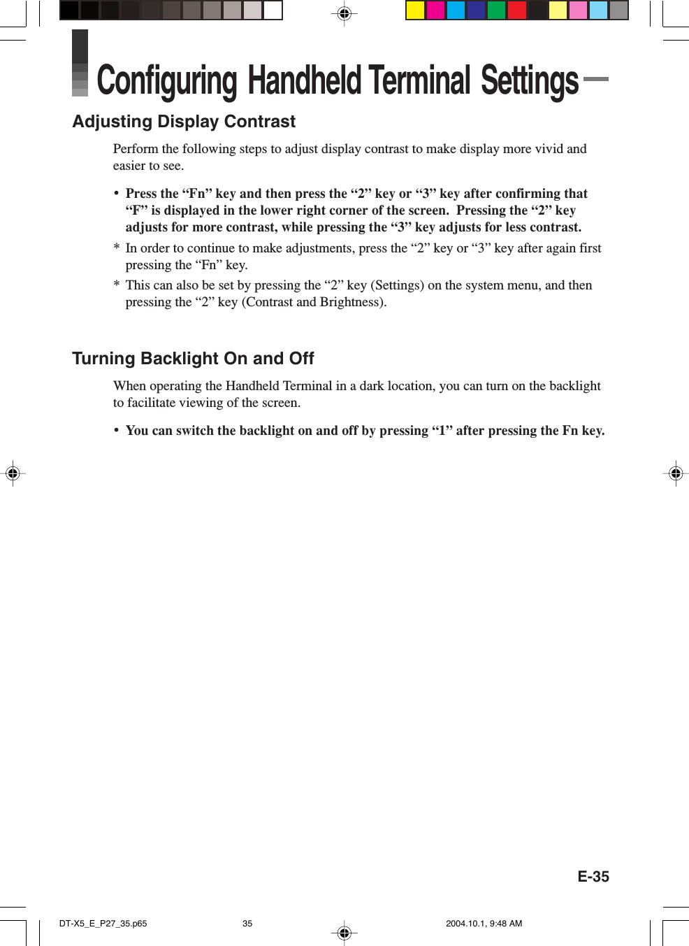 E-35Configuring Handheld Terminal SettingsAdjusting Display ContrastPerform the following steps to adjust display contrast to make display more vivid andeasier to see.•Press the “Fn” key and then press the “2” key or “3” key after confirming that“F” is displayed in the lower right corner of the screen.  Pressing the “2” keyadjusts for more contrast, while pressing the “3” key adjusts for less contrast.* In order to continue to make adjustments, press the “2” key or “3” key after again firstpressing the “Fn” key.* This can also be set by pressing the “2” key (Settings) on the system menu, and thenpressing the “2” key (Contrast and Brightness).Turning Backlight On and OffWhen operating the Handheld Terminal in a dark location, you can turn on the backlightto facilitate viewing of the screen.•You can switch the backlight on and off by pressing “1” after pressing the Fn key.DT-X5_E_P27_35.p65 2004.10.1, 9:48 AM35