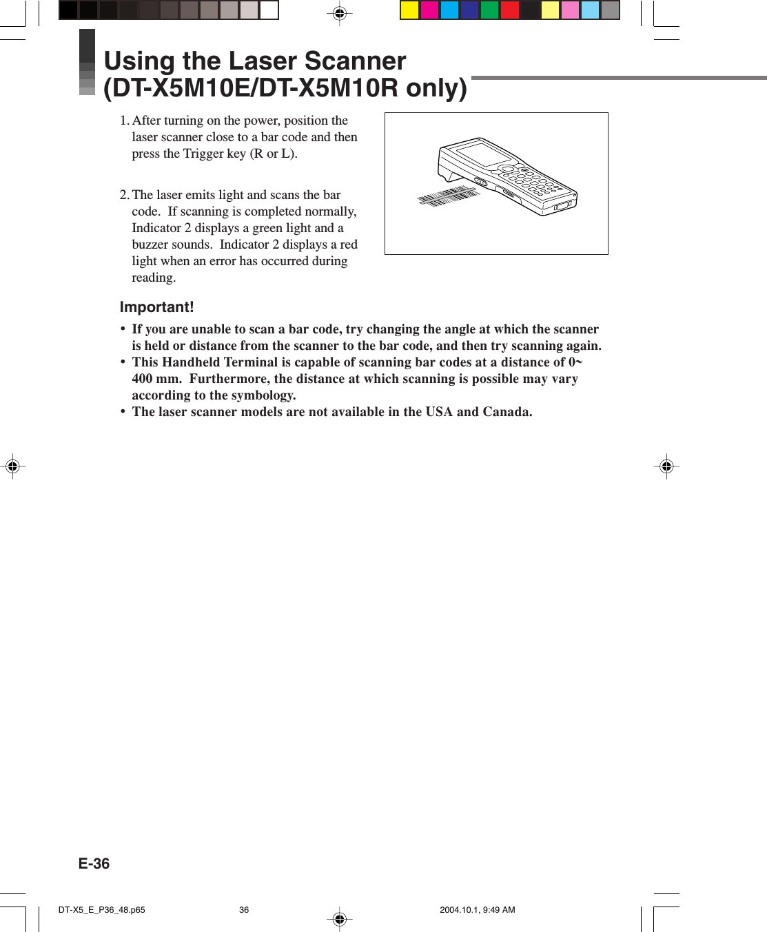 E-36Using the Laser Scanner(DT-X5M10E/DT-X5M10R only)1. After turning on the power, position thelaser scanner close to a bar code and thenpress the Trigger key (R or L).2. The laser emits light and scans the barcode.  If scanning is completed normally,Indicator 2 displays a green light and abuzzer sounds.  Indicator 2 displays a redlight when an error has occurred duringreading.Important!•If you are unable to scan a bar code, try changing the angle at which the scanneris held or distance from the scanner to the bar code, and then try scanning again.•This Handheld Terminal is capable of scanning bar codes at a distance of 0~400 mm.  Furthermore, the distance at which scanning is possible may varyaccording to the symbology.•The laser scanner models are not available in the USA and Canada.DT-X5_E_P36_48.p65 2004.10.1, 9:49 AM36
