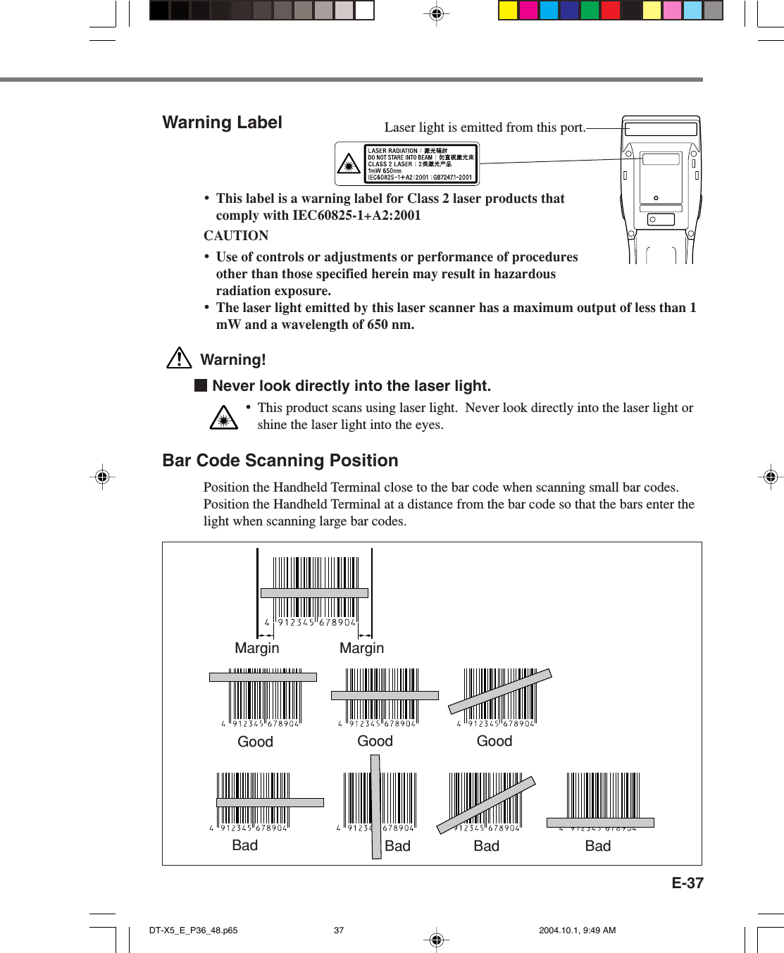 E-37Warning Label•This label is a warning label for Class 2 laser products thatcomply with IEC60825-1+A2:2001CAUTION•Use of controls or adjustments or performance of proceduresother than those specified herein may result in hazardousradiation exposure.•The laser light emitted by this laser scanner has a maximum output of less than 1mW and a wavelength of 650 nm. Warning!  Never look directly into the laser light.•This product scans using laser light.  Never look directly into the laser light orshine the laser light into the eyes.Bar Code Scanning PositionPosition the Handheld Terminal close to the bar code when scanning small bar codes.Position the Handheld Terminal at a distance from the bar code so that the bars enter thelight when scanning large bar codes.Margin MarginGood Good GoodBad Bad Bad BadLaser light is emitted from this port.DT-X5_E_P36_48.p65 2004.10.1, 9:49 AM37