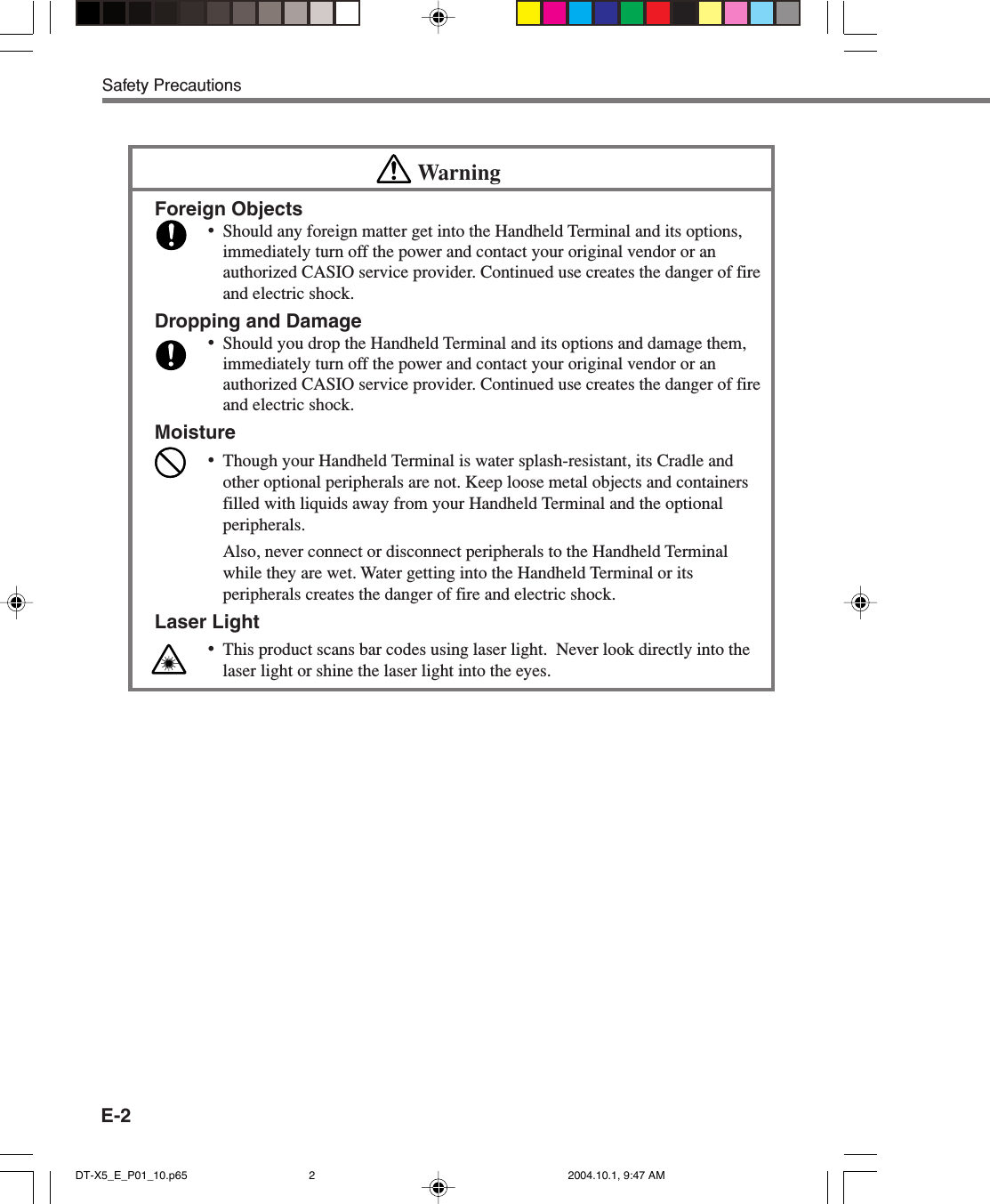 E-2Safety PrecautionsWarningForeign Objects•Should any foreign matter get into the Handheld Terminal and its options,immediately turn off the power and contact your original vendor or anauthorized CASIO service provider. Continued use creates the danger of fireand electric shock.Dropping and Damage•Should you drop the Handheld Terminal and its options and damage them,immediately turn off the power and contact your original vendor or anauthorized CASIO service provider. Continued use creates the danger of fireand electric shock.Moisture•Though your Handheld Terminal is water splash-resistant, its Cradle andother optional peripherals are not. Keep loose metal objects and containersfilled with liquids away from your Handheld Terminal and the optionalperipherals.Also, never connect or disconnect peripherals to the Handheld Terminalwhile they are wet. Water getting into the Handheld Terminal or itsperipherals creates the danger of fire and electric shock.Laser Light•This product scans bar codes using laser light.  Never look directly into thelaser light or shine the laser light into the eyes.DT-X5_E_P01_10.p65 2004.10.1, 9:47 AM2