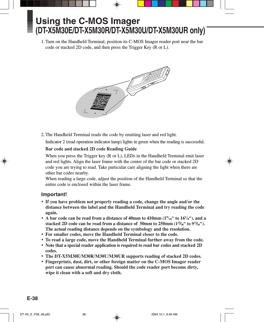 E-38Using the C-MOS Imager(DT-X5M30E/DT-X5M30R/DT-X5M30U/DT-X5M30UR only)1. Turn on the Handheld Terminal, position its C-MOS Imager reader port near the barcode or stacked 2D code, and then press the Trigger Key (R or L).2. The Handheld Terminal reads the code by emitting laser and red light.Indicator 2 (read operation indicator lamp) lights in green when the reading is successful.Bar code and stacked 2D code Reading GuideWhen you press the Trigger key (R or L), LEDs in the Handheld Terminal emit laserand red lights. Align the laser frame with the center of the bar code or stacked 2Dcode you are trying to read. Take particular care aligning the light when there areother bar codes nearby.When reading a large code, adjust the position of the Handheld Terminal so that theentire code is enclosed within the laser frame.Important!•If you have problem not properly reading a code, change the angle and/or thedistance between the label and the Handheld Terminal and try reading the codeagain.•A bar code can be read from a distance of 40mm to 410mm (19/16&quot; to 161/8&quot;), and astacked 2D code can be read from a distance of  50mm to 250mm (11515151515⁄⁄⁄⁄⁄1616161616&quot; to 91313131313⁄⁄⁄⁄⁄1616161616&quot;).The actual reading distance depends on the symbology and the resolution.•For smaller codes, move the Handheld Terminal closer to the code.•To read a large code, move the Handheld Terminal further away from the code.•Note that a special reader application is required to read bar codes and stacked 2Dcodes.•The DT-X5M30E/M30R/M30U/M30UR supports reading of stacked 2D codes.•Fingerprints, dust, dirt, or other foreign matter on the C-MOS Imager readerport can cause abnormal reading. Should the code reader port become dirty,wipe it clean with a soft and dry cloth.DT-X5_E_P36_48.p65 2004.10.1, 9:49 AM38