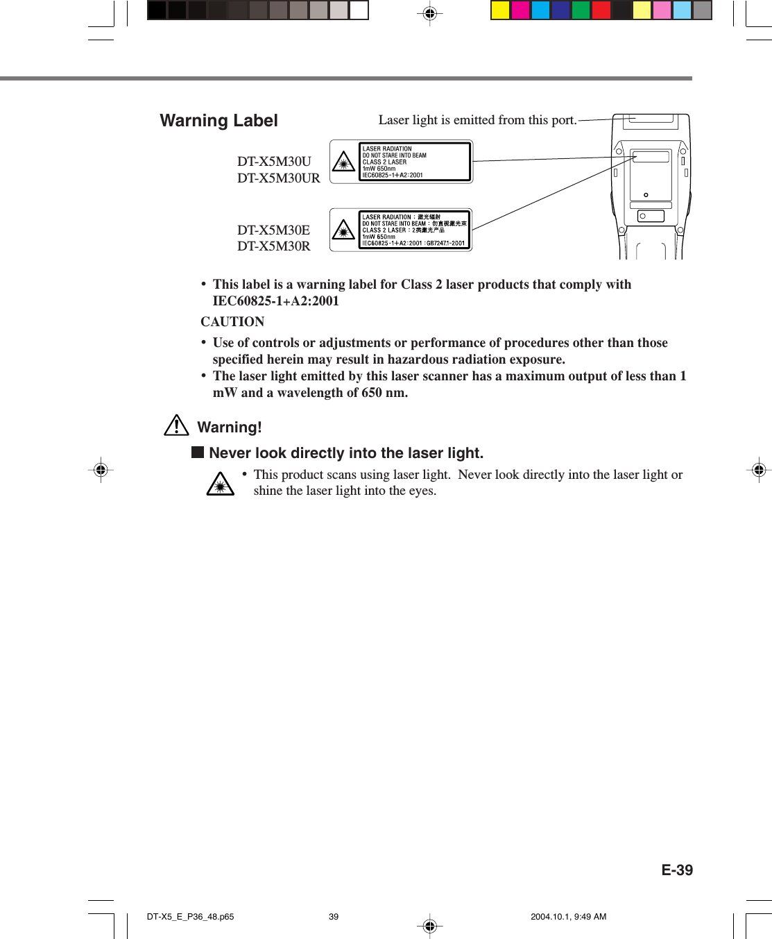 E-39Warning Label•This label is a warning label for Class 2 laser products that comply withIEC60825-1+A2:2001CAUTION•Use of controls or adjustments or performance of procedures other than thosespecified herein may result in hazardous radiation exposure.•The laser light emitted by this laser scanner has a maximum output of less than 1mW and a wavelength of 650 nm. Warning!  Never look directly into the laser light.•This product scans using laser light.  Never look directly into the laser light orshine the laser light into the eyes.Laser light is emitted from this port.DT-X5M30UDT-X5M30URDT-X5M30EDT-X5M30RDT-X5_E_P36_48.p65 2004.10.1, 9:49 AM39