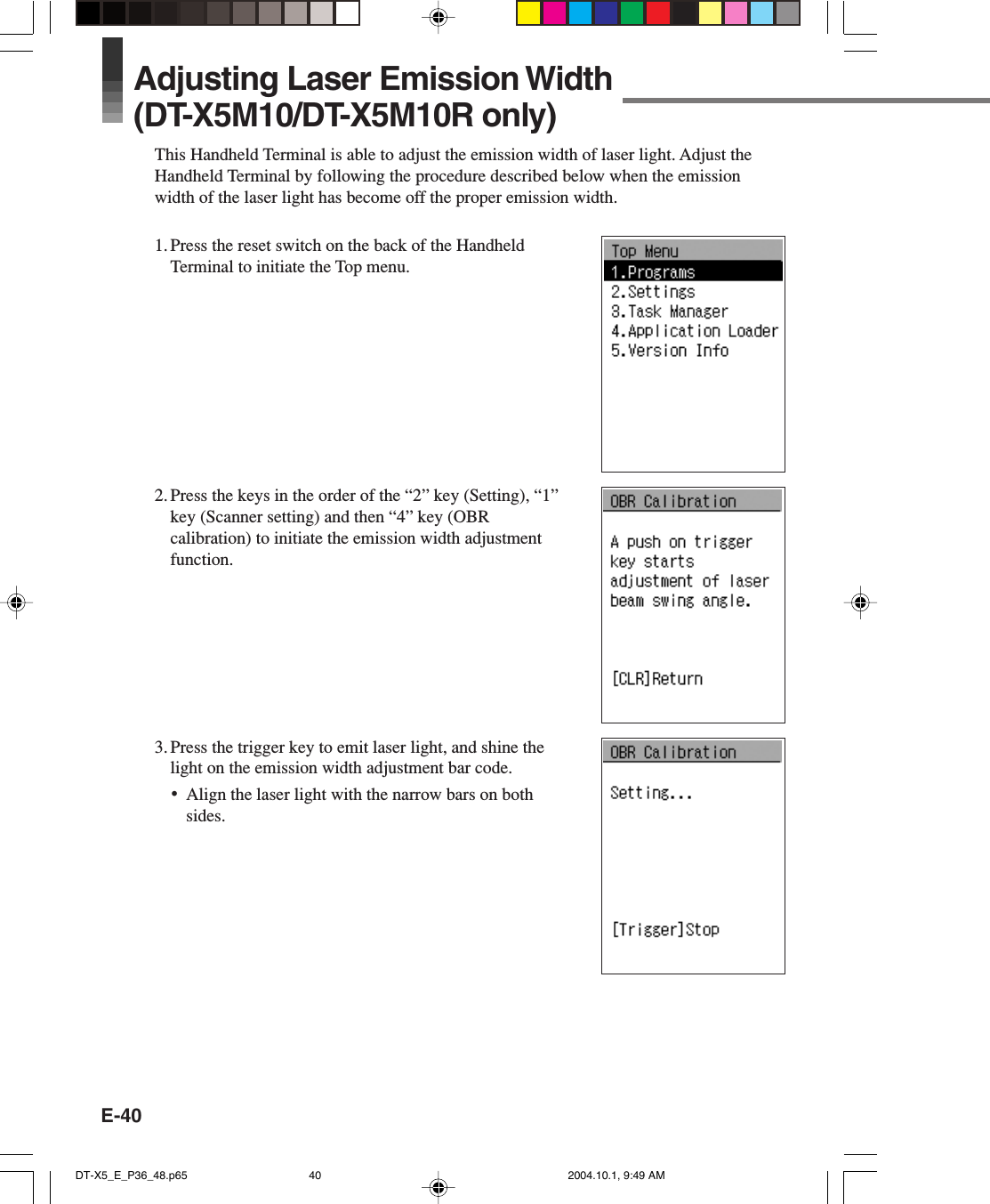 E-40Adjusting Laser Emission Width(DT-X5M10/DT-X5M10R only)This Handheld Terminal is able to adjust the emission width of laser light. Adjust theHandheld Terminal by following the procedure described below when the emissionwidth of the laser light has become off the proper emission width.1. Press the reset switch on the back of the HandheldTerminal to initiate the Top menu.2. Press the keys in the order of the “2” key (Setting), “1”key (Scanner setting) and then “4” key (OBRcalibration) to initiate the emission width adjustmentfunction.3. Press the trigger key to emit laser light, and shine thelight on the emission width adjustment bar code.•Align the laser light with the narrow bars on bothsides.DT-X5_E_P36_48.p65 2004.10.1, 9:49 AM40